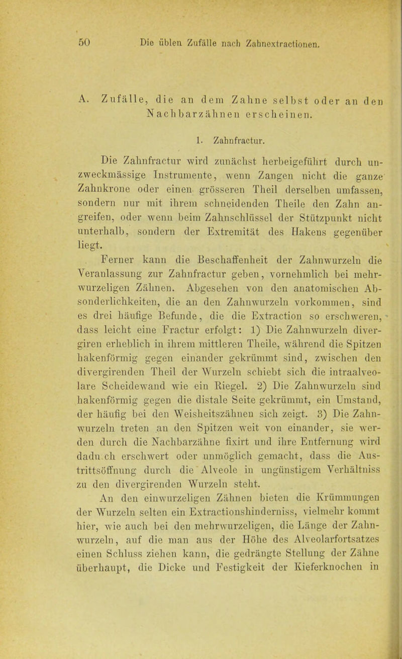 A. Zufälle, die an dem Zahne selbst oder an den Nach bar zäh n en erscheinen. 1. Zahnfractur. Die Zahnfractur wird zunächst herbeigeführt durch un- zweclqnässige Instrumente, wenn Zangen nicht die ganze Zahnkrone oder einen grösseren Theil derselben umfassen, sondern nur mit ihrem schneidenden Theile den Zahn an- greifen, oder wenn beim Zahnschlüssel der Stützpunkt nicht unterhalb, sondern der Extremität des Hakens gegenüber liegt. Ferner kann die Beschaffenheit der Zahnwurzeln die Veranlassung zur Zahnfractur geben, vornehmlich bei mehr- wurzeligen Zähnen. Abgesehen von den anatomischen Ab- sonderlichkeiten, die an den Zahnwurzeln Vorkommen, sind es drei häufige Befunde, die die Extraction so erschweren, dass leicht eine Fractur erfolgt: 1) Die Zahnwurzeln diver- giren erheblich in ihrem mittleren Theile, während die Spitzen hakenförmig gegen einander gekrümmt sind, zwischen den divergirenden Theil der Wurzeln schiebt sich die intraalveo- lare Scheidewand wie ein Riegel. 2) Die Zahnwurzeln sind hakenförmig gegen die distale Seite gekrümmt, ein Umstand, der häufig bei den Weisheitszähnen sich zeigt. 3) Die Zahn- wurzeln treten an den Spitzen weit von einander, sie wer- den durch die Nachbarzähne fixirt und ihre Entfernung wird dadu.ch erschwert oder unmöglich gemacht, dass die Aus- trittsöffnung durch die Alveole in ungünstigem Verhältniss zu den divergirenden Wurzeln steht. An den einwurzeligen Zähnen bieten die Krümmungen der Wurzeln selten ein Extractionshinderniss, vielmehr kommt hier, wie auch bei den mehrwurzeligen, die Länge der Zahn- wurzeln , auf die man aus der Höhe des Alveolarfortsatzes einen Schluss ziehen kann, die gedrängte Stellung der Zähne überhaupt, die Dicke und Festigkeit der Kieferknochen in
