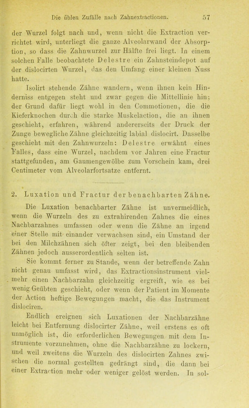 der Wurzel folgt nach und, wenn nicht die Extraction ver- richtet wird, unterliegt die ganze Alveolarwand der Absorp- tion, so dass die Zahnwurzel zur Hälfte frei liegt. In einem solchen Falle beobachtete Delestre ein Zahnsteindepot auf der dislocirten Wurzel, das den Umfang einer kleinen Nuss hatte. Isolirt stehende Zähne wandern, wenn ihnen kein Hin- derniss entgegen steht und zwar gegen die Mittellinie hin; der Grund dafür liegt wohl in den Commotionen, die die Kieferknochen durch die starke Muskelaction, die an ihnen geschieht, erfahren, während andererseits der Druck der Zunge bewegliche Zähne gleichzeitig labial dislocirt. Dasselbe geschieht mit den Zahnwurzeln: Delestre erwähnt eines Falles, dass eine Wurzel, nachdem vor Jahren eine Fractur stattgefunden, am Gaumengewölbe zum Vorschein kam, drei Centimeter vom Alveolarfortsatze entfernt. 2. Luxation und Fractur der benachbarten Zähne. Die Luxation benachbarter Zähne ist unvermeidlich, wenn die Wurzeln des zu extrahirenden Zahnes die eines Nachbarzahnes umfassen oder wenn die Zähne an irgend einer Stelle mit einander verwachsen sind, ein Umstand der bei den Milchzähnen sich öfter zeigt, bei den bleibenden Zähnen jedoch ausserordentlich selten ist. Sie kommt ferner zu Stande, wenn der betreffende Zahn nicht genau umfasst wird, das Extractionsinstrument viel- mehr einen Nachbarzahn gleichzeitig ergreift, wie es bei wenig Geübten geschieht, oder wenn der Patient im Momente der Action heftige Bewegungen macht, die das Instrument dislociren. Endlich ereignen sich Luxationen der Nachbarzähne leicht bei Entfernung dislocirter Zähne, weil erstens es oft unmöglich ist, die erforderlichen Bewegungen mit dem In- strumente vorzunehmen, ohne die Nachbarzähne zu lockern, und weil zweitens die Wurzeln des dislocirten Zahnes zwi- schen die normal gestellten gedrängt sind, die dann bei einer Extraction mehr oder weniger gelöst werden. In sol-