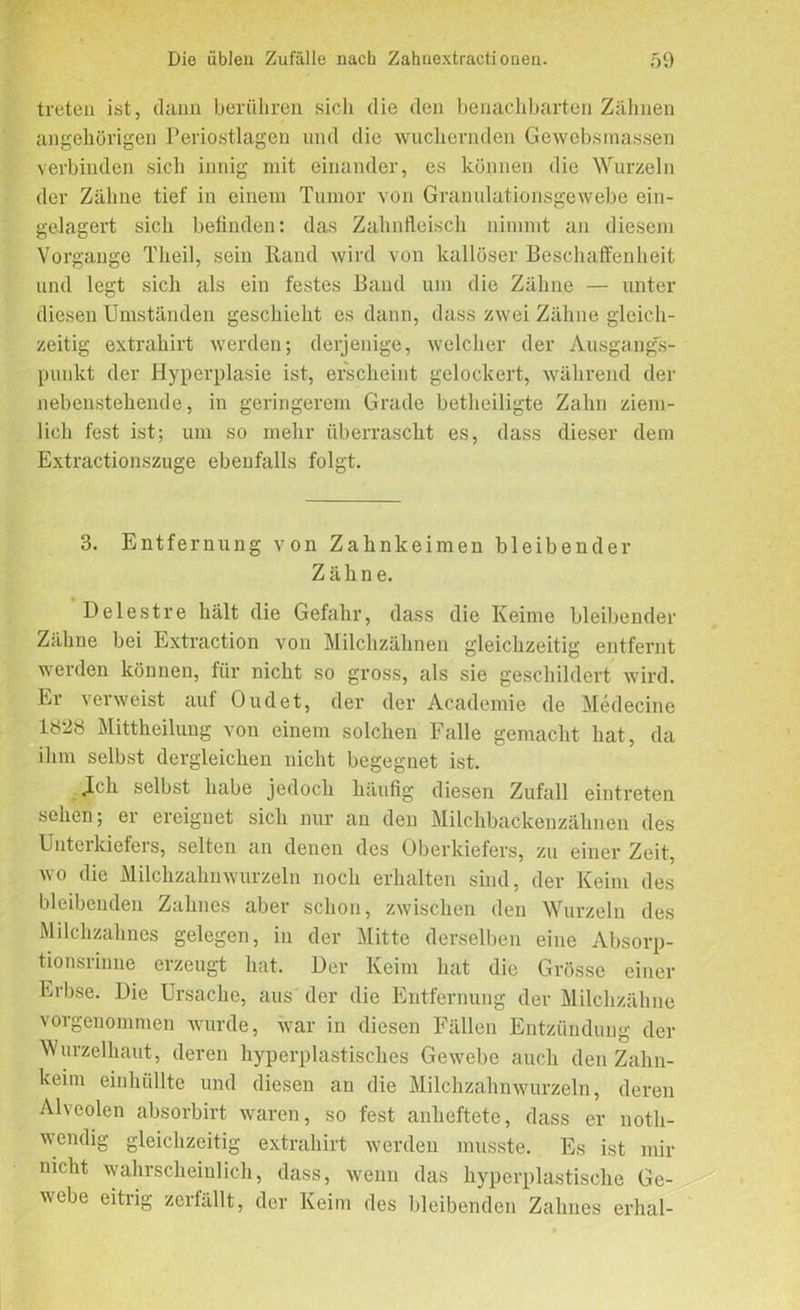 treten ist, dann berühren sicli die den benachbarten Zähnen angehörigen Periostlagen und die wuchernden Gewebsmassen verbinden sich innig mit einander, es können die Wurzeln der Zähne tief in einem Tumor von Granulationsgewebe ein- gelagert sich befinden: das Zahnfleisch nimmt an diesem Vorgänge Theil, sein Rand wird von kallöser Beschaffenheit und legt sich als ein festes Band um die Zähne — unter diesen Umständen geschieht es dann, dass zwei Zähne gleich- zeitig extrahirt werden; derjenige, welcher der Ausgangs- punkt der Hyperplasie ist, erscheint gelockert, während der nebenstehende, in geringerem Grade betheiligte Zahn ziem- lich fest ist; um so mehr überrascht es, dass dieser dem Extractionszuge ebenfalls folgt. 3. Entfernung von Zahnkeimen bleibender Zähne. Delestre hält die Gefahr, dass die Keime bleibender Zähne bei Extraction von Milchzähnen gleichzeitig entfernt werden können, für nicht so gross, als sie geschildert wird. Ei veiweist aui Oudet, der der Academie de Medecine 1828 Mittheilung von einem solchen Falle gemacht hat, da ihm selbst dergleichen nicht begegnet ist. Jch selbst habe jedoch häufig diesen Zufall eintreten sehen; er ereignet sich nur an den Milchbackenzähnen des Unterkiefers, selten an denen des Oberkiefers, zu einer Zeit, wo die Milchzahnwurzeln noch erhalten sind, der Keim des bleibenden Zahnes aber schon, zwischen den Wurzeln des Milchzahnes gelegen, in der Mitte derselben eine Absorp- tionsiinne erzeugt hat. Der Keim hat die Grösse einer Erbse. Die Ursache, aus der die Entfernung der Milchzähne vorgenommen wurde, war in diesen Fällen Entzündung der Wurzelhaut, deren hyperplastisches Gewebe auch den Zahn- keim einhüllte und diesen an die Milchzahnwurzeln, deren Alveolen absorbirt waren, so fest anheftete, dass er noth- wendig gleichzeitig extrahirt werden musste. Es ist mir nicht wahrscheinlich, dass, wenn das hyperplastische Ge- webe eitrig zerfällt, der Keim des bleibenden Zahnes erhal-