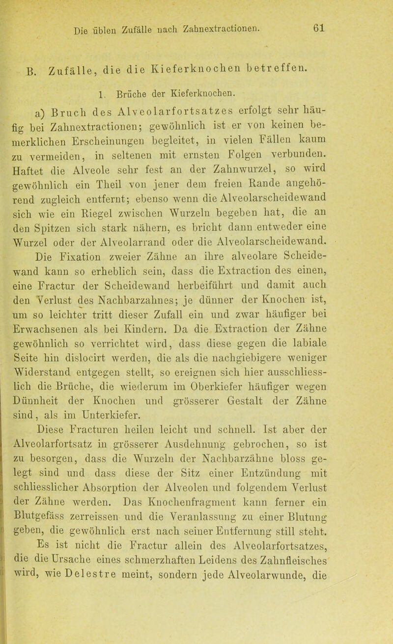 B. Zufälle, die die Kieferknochen betreffen. 1. Brüche der Kieferknochen. a.) Bruch des Alveolarfortsatzes erfolgt sehr häu- fig bei Zahnextractionen; gewöhnlich ist er von keinen be- merklicken Erscheinungen begleitet, in vielen Fällen kaum zu vermeiden, in seltenen mit ernsten Folgen verbunden. Haftet die Alveole sehr fest an der Zahnwurzel, so wird gewöhnlich ein Theil von jener dem freien Rande angehö- rend zugleich entfernt; ebenso wenn die Alveolarscheidewand sich wie ein Riegel zwischen Wurzeln begeben hat, die an den Spitzen sich stark nähern, es bricht dann entweder eine Wurzel oder der Alveolarrand oder die Alveolarscheidewand. Die Fixation zweier Zähne an ihre alveolare Scheide- wand kann so erheblich sein, dass die Extraction des einen, eine Fractur der Scheidewand herbeiführt und damit auch den Verlust des Nachbarzahnes; je dünner der Knochen ist, um so leichter tritt dieser Zufall ein und zwar häufiger bei Erwachsenen als bei Kindern. Da die Extraction der Zähne gewöhnlich so verrichtet wird, dass diese gegen die labiale Seite hin dislocirt werden, die als die nachgiebigere weniger Widerstand entgegen stellt, so ereignen sich hier ausschliess- lich die Brüche, die wiederum im Oberkiefer häufiger wegen Dünnheit der Knochen und grösserer Gestalt der Zähne sind, als im Unterkiefer. Diese Fracturen heilen leicht und schnell. Ist aber der Alveolarfortsatz in grösserer Ausdehnung gebrochen, so ist zu besorgen, dass die Wurzeln der Nachbarzähne bloss ge- legt sind und dass diese der Sitz einer Entzündung mit schliessliclier Absorption der Alveolen und folgendem Verlust der Zähne werden. Das Knochenfragment kann ferner ein Blutgefäss zerreissen und die Veranlassung zu einer Blutung geben, die gewöhnlich erst nach seiner Entfernung still steht. Es ist nicht die Fractur allein des Alveolarfortsatzes, die die Ursache eines schmerzhaften Leidens des Zahnfleisches wird, wieDelestre meint, sondern jede Alveolarwunde, die