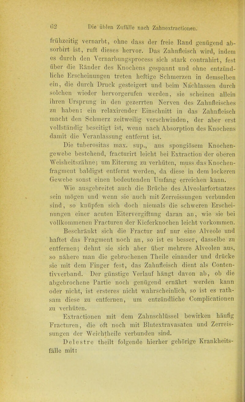 fiiihzeitig vernarbt, ohne dass der freie Rand genügend ab- sorbirt ist, ruft dieses hervor. Das Zahnfleisch wird, indem es durch den Vernarbungsprocess sich stark contrahirt, fest über die Ränder des Knochens gespannt und ohne entzünd- liche Erscheinungen treten heftige Schmerzen in demselben ein, die durch Druck gesteigert und beim Nachlassen durch solchen wieder hervorgerufen werden, sie scheinen allein ihren Ursprung in den gezerrten Nerven des Zahnfleisches zu haben: ein relaxirender Einschnitt in das Zahnfleisch macht den Schmerz zeitweilig verschwinden, der aber erst vollständig beseitigt ist, wenn nach Absorption des Knochens damit die Veranlassung entfernt ist. Die tuberositas max. sup., aus spongiösem Knochen- gewebe bestehend, fracturirt leicht bei Extraction der oberen Weisheitszähne; um Eiterung zu verhüten, muss.das Knochen- fragment baldigst entfernt werden, da diese in dem lockeren Gewebe sonst einen bedeutenden Umfang erreichen kann. Wie ausgebreitet auch die Brüche des Alveolarfortsatzes sein mögen und wenn sie auch mit Zerreissungen verbunden sind, so knüpfen sich doch niemals die schweren Erschei- nungen einer acuten Eitervergiftung daran an, wie sie bei vollkommenen Eracturen der Kieferknochen leicht Vorkommen. Beschränkt sich die Fractur auf nur eine Alveole und haftet das Fragment noch an, so ist es besser, dasselbe zu entfernen; dehnt sie sich aber über mehrere Alveolen aus, so nähere man die gebrochenen Theile einander und drücke sie mit dem Finger fest, das Zahnfleisch dient als Conten- tivverband. Der günstige Verlauf hängt davon ab, ob die abgebrochene Partie noch genügend ernährt werden kann oder nicht, ist ersteres nicht wahrscheinlich, so ist es rath- sam diese zu entfernen, um entzündliche Complicationen zu verhüten. Extractionen mit dem Zahnschlüssel bewirken häufig Fracturen, die oft noch mit Blutextravasaten und Zerreis- sungen der Weichtheile verbunden sind. Delestre theilt folgende hierher gehörige Krankheits- fälle mit: