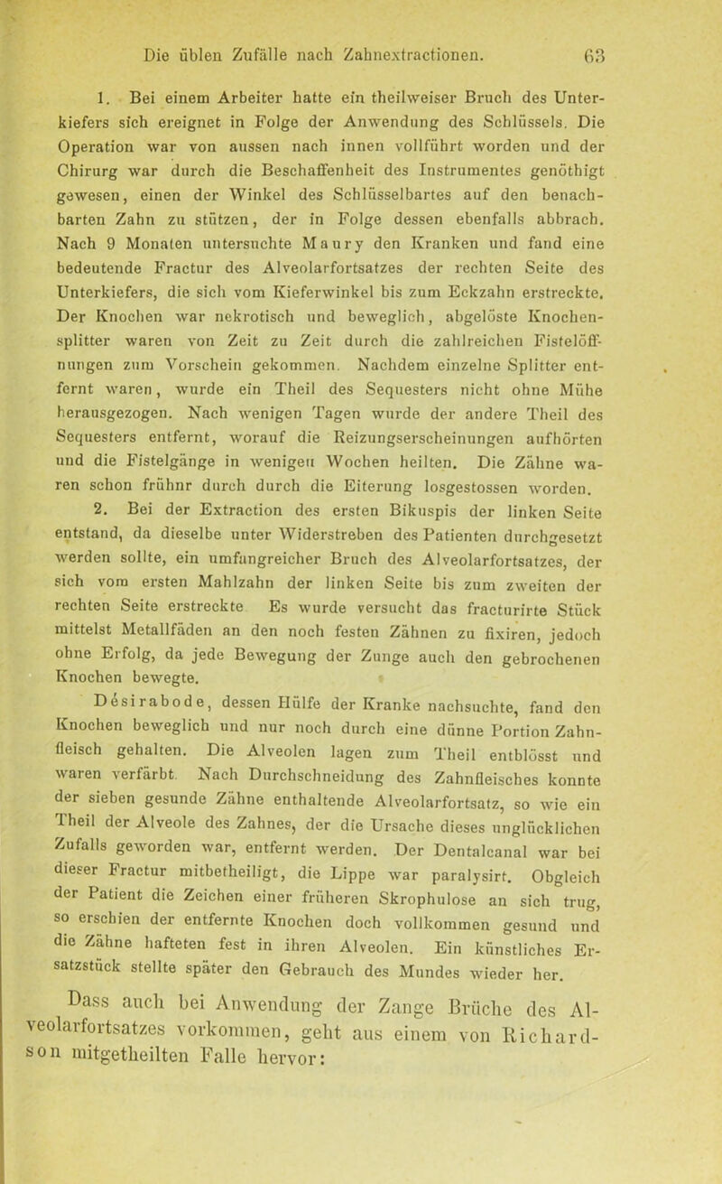 1. Bei einem Arbeiter hatte ein theilweiser Bruch des Unter- kiefers sich ereignet in Folge der Anwendung des Schlüssels, Die Operation war von aussen nach innen vollführt worden und der Chirurg war durch die Beschaffenheit des Instrumentes genöthigt gewesen, einen der Winkel des Schlüsselbartes auf den benach- barten Zahn zu stützen, der in Folge dessen ebenfalls abbrach. Nach 9 Monaten untersuchte Maury den Kranken und fand eine bedeutende Fractur des Alveolarfortsatzes der rechten Seite des Unterkiefers, die sich vom Kieferwinkel bis zum Eckzahn erstreckte. Der Knochen war nekrotisch und beweglich, abgelöste Knochen- splitter waren von Zeit zu Zeit durch die zahlreichen Fistelöff- nungen zum Vorschein gekommen. Nachdem einzelne Splitter ent- fernt waren, wurde ein Theil des Sequesters nicht ohne Mühe herausgezogen. Nach wenigen Tagen wurde der andere Theil des Sequesters entfernt, worauf die Reizungserscheinungen aufhörten und die Fistelgänge in wenigen Wochen heilten. Die Zähne wa- ren schon frühnr durch durch die Eiterung losgestossen worden. 2. Bei der Extraction des ersten Bikuspis der linken Seite entstand, da dieselbe unter Widerstreben des Patienten durchgesetzt werden sollte, ein umfungreicher Bruch des Alveolarfortsatzes, der sich vom ersten Mahlzahn der linken Seite bis zum zweiten der rechten Seite erstreckte Es wurde versucht das fracturirte Stück mittelst Metallfäden an den noch festen Zähnen zu fixiren, jedoch ohne Erfolg, da jede Bewegung der Zunge auch den gebrochenen Knochen bewegte. Dcsirabode, dessen Hülfe der Kranke nachsuchte, fand den Knochen beweglich und nur noch durch eine dünne Portion Zahn- fleisch gehalten. Die Alveolen lagen zum Theil entblösst und waren verfärbt Nach Durchschneidung des Zahnfleisches konnte der sieben gesunde Zähne enthaltende Alveolarfortsatz, so wie ein Theil der Alveole des Zahnes, der die Ursache dieses unglücklichen Zufalls geworden war, entfernt werden. Der Dentalcanal war bei dieser Fractur mitbetheiligt, die Lippe war paralysirf. Obgleich der Patient die Zeichen einer früheren Skrophulose an sich trug, so erschien der entfernte Knochen doch vollkommen gesund und die Zähne hafteten fest in ihren Alveolen. Ein künstliches Er- satzstück stellte später den Gebrauch des Mundes wieder her. Dass auch bei Anwendung der Zange Brüche des Al- veolarfortsatzes Vorkommen, geht aus einem von Richard- son mitgetheilten Falle hervor: