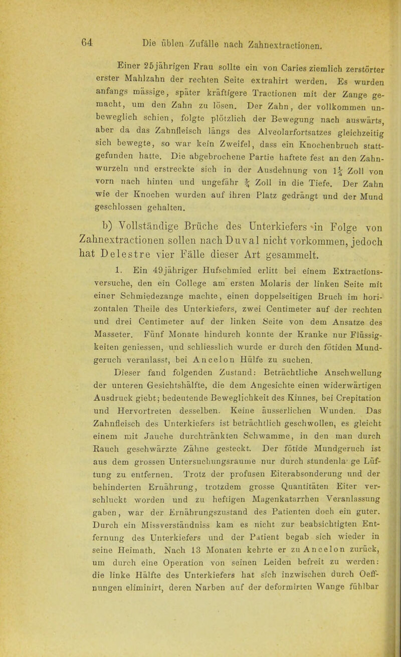 Einei 25 jährigen Frau sollte ein von Caries ziemlich zerstörter erster Mahlzahn der rechten Seite extrahirt werden. Es wurden anfangs massige, später kräftigere Tractionen mit der Zange ge- macht, um den Zahn zu lösen. Der Zahn, der vollkommen un- beweglich schien, folgte plötzlich der Bewegung nach auswärts, aber da das Zahnfleisch längs des Alveolarfortsatzes gleichzeitig sich bewegte, so war kein Zweifel, dass ein Knochenbruch statt- gefunden hatte. Die abgebrochene Partie haftete fest an den Zahn- wurzeln und erstreckte sich in der Ausdehnung von \\ Zoll von vorn nach hinten und ungefähr % Zoll in die Tiefe. Der Zahn wie der Knochen wurden auf ihren Platz gedrängt und der Mund geschlossen gehalten. b) Vollständige Brüche des Unterkiefers 'in Folge von Zahnextractionen sollen nach Duval nicht Vorkommen, jedoch hat Delestre vier Fälle dieser Art gesammelt. 1. Ein 49jähriger Hufschmied erlitt bei einem Extractions- versuche, den ein College am ersten Molaris der linken Seite mit einer Schmiedezange machte, einen doppelseitigen Bruch im hori- zontalen Theile des Unterkiefers, zwei Centimeter auf der rechten und drei Centimeter auf der linken Seite von dem Ansätze des Masseter. Fünf Monate hindurch konnte der Kranke nur Flüssig- keiten gemessen, und schliesslich wurde er durch den fötiden Mund- geruch veranlasst, bei Ancelon Hülfe zu suchen. Dieser fand folgenden Zustand: Beträchtliche Anschwellung der unteren Gesichtshälfte, die dem Angesichte einen widerwärtigen Ausdruck giebt; bedeutende Beweglichkeit des Kinnes, bei Crepitation und Hervortreten desselben. Keine äusserlicben Wunden. Das Zahnfleisch des Unterkiefers ist beträchtlich geschwollen, es gleicht einem mit Jauche durchtränkten Schwamme, in den man durch Rauch geschwärzte Zähne gesteckt. Der fötide Mundgeruch ist aus dem grossen Untersuchungsraume nur durch stundenla' ge Lüf- tung zu entfernen. Trotz der profusen Eiterabsonderung und der behinderten Ernährung, trotzdem grosse Quantitäten Eiter ver- schluckt worden und zu heftigen Magenkatarrhen Veranlassung gaben, war der Ernährungszustand des Patienten doch ein guter. Durch ein Missverständniss kam es nicht zur beabsichtigten Ent- fernung des Unterkiefers und der Patient begab sich wieder in seine Heimath. Nach 13 Monaten kehrte er zu Ancelon zurück, um durch eine Operation von seinen Leiden befreit zu werden: die linke Hälfte des Unterkiefers hat sich inzwischen durch Oeff- nungen elimiuirt, deren Narben auf der deformirten Wange fühlbar