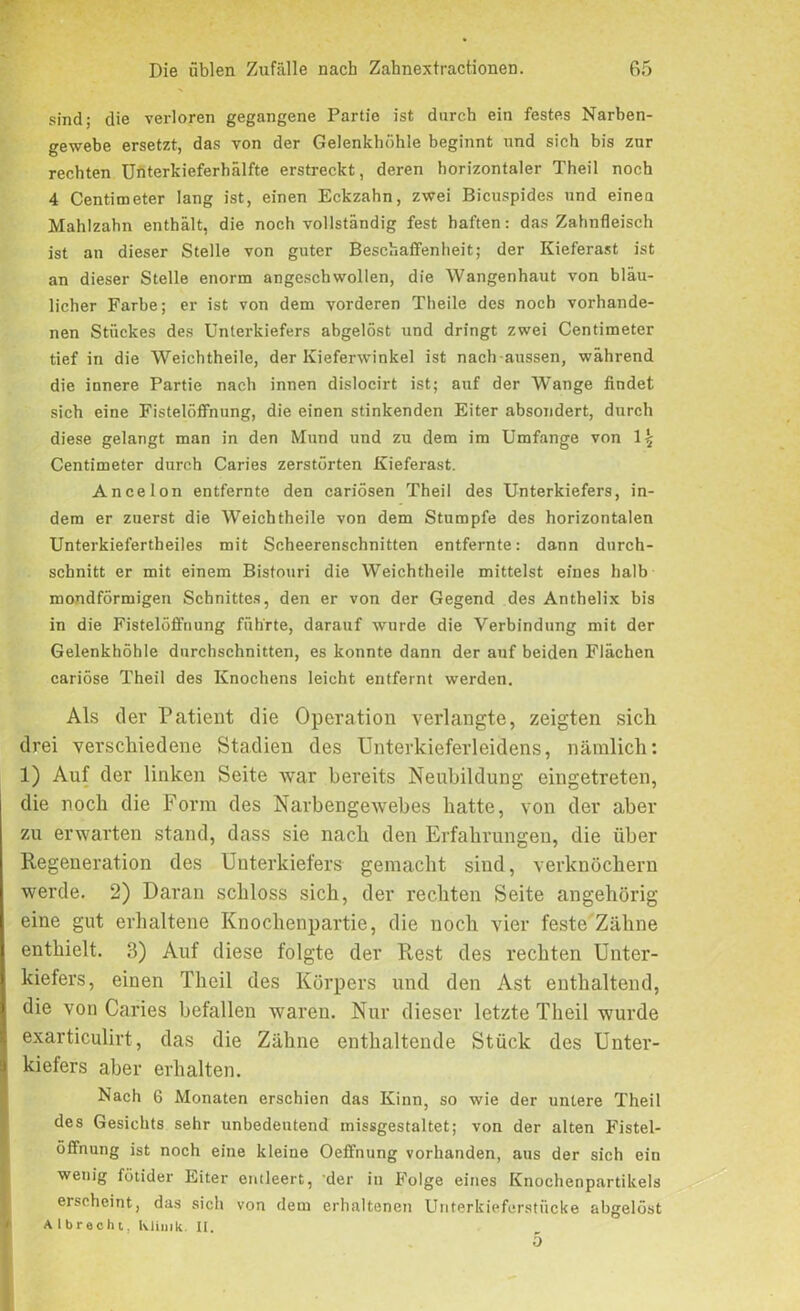 sind; die verloren gegangene Partie ist durch ein festes Narben- gewebe ersetzt, das von der Gelenkhöhle beginnt und sich bis zur rechten Unterkieferhälfte erstreckt, deren horizontaler Theil noch 4 Centimeter lang ist, einen Eckzahn, zwei Bicuspides und einea Mahlzahn enthält, die noch vollständig fest haften: das Zahnfleisch ist an dieser Stelle von guter Beschaffenheit; der Kieferast ist an dieser Stelle enorm angeschwollen, die Wangenhaut von bläu- licher Farbe; er ist von dem vorderen Theile des noch vorhande- nen Stückes des Unterkiefers abgelöst und dringt zwei Centimeter tief in die Weichtheile, der Kieferwinkel ist nach-aussen, während die innere Partie nach innen dislocirt ist; auf der Wange findet sich eine Fistelöffnung, die einen stinkenden Eiter absondert, durch diese gelangt man in den Mund und zu dem im Umfange von l\ Centimeter durch Caries zerstörten Kieferast. Anee Ion entfernte den cariösen Theil des Unterkiefers, in- dem er zuerst die Weichtheile von dem Stumpfe des horizontalen Unterkiefertheiles mit Scheerenschnitten entfernte: dann durch- schnitt er mit einem Bistouri die Weichtheile mittelst eines halb mondförmigen Schnittes, den er von der Gegend des Anthelix bis in die Fistelöffnung führte, darauf wurde die Verbindung mit der Gelenkhöhle durchschnitten, es konnte dann der auf beiden Flächen cariöse Theil des Knochens leicht entfernt werden. Als der Patient die Operation verlangte, zeigten sich drei verschiedene Stadien des Unterkieferleidens, nämlich: 1) Auf der linken Seite war bereits Neubildung eingetreten, die noch die Form des Narbengewebes hatte, von der aber zu erwarten stand, dass sie nach den Erfahrungen, die über Regeneration des Unterkiefers gemacht sind, verknöchern werde. 2) Daran schloss sich, der rechten Seite angehörig eine gut erhaltene Knochenpartie, die noch vier feste Zähne enthielt. 3) Auf diese folgte der Rest des rechten Unter- kiefers, einen Theil des Körpers und den Ast enthaltend, die von Caries befallen waren. Nur dieser letzte Theil wurde exarticulirt, das die Zähne enthaltende Stück des Unter- kiefers aber erhalten. Nach 6 Monaten erschien das Kinn, so wie der untere Theil des Gesichts sehr unbedeutend missgestaltet; von der alten Fistel- öffnung ist noch eine kleine Oeffnung vorhanden, aus der sich ein wenig fötider Eiter entleert, 'der in Folge eines Knochenpartikels erscheint, das sich von dem erhaltenen Unterkieferstücke abgelöst A 1 brecht. Ivlimk. II. 5