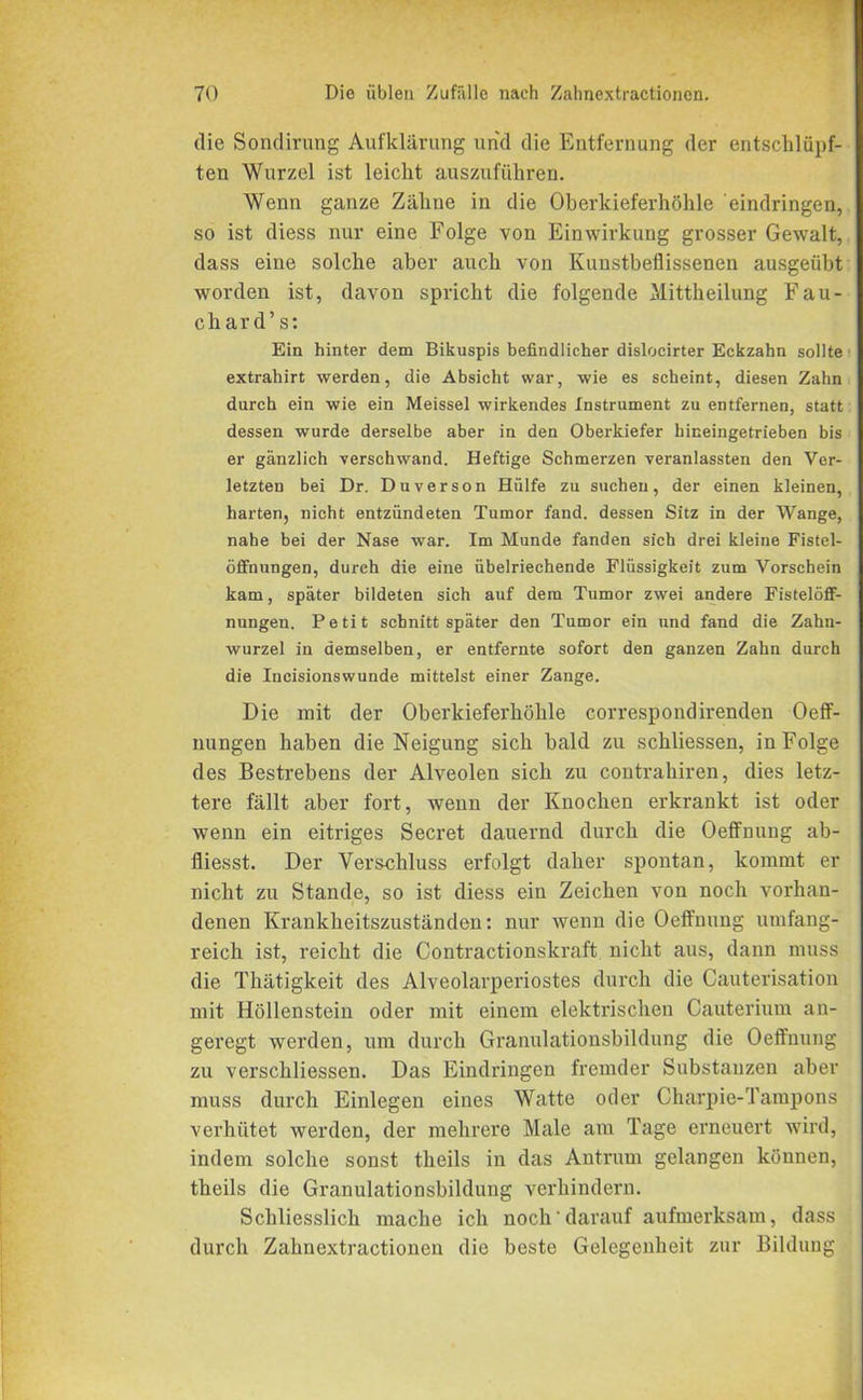 die Sondirung Aufklärung und die Entfernung der entschlüpf- ten Wurzel ist leicht auszuführen. Wenn ganze Zähne in die Oberkieferhöhle eindringen, so ist diess nur eine Folge von Einwirkung grosser Gewalt, dass eine solche aber auch von Kunstbeflissenen ausgeübt worden ist, davon spricht die folgende Mittheilung Fau- char d’ s: Ein hinter dem Bikuspis befindlicher dislocirter Eckzahn sollte extrahirt werden, die Absicht war, wie es scheint, diesen Zahn durch ein wie ein Meissei wirkendes Instrument zu entfernen, statt dessen wurde derselbe aber in den Oberkiefer hineingetrieben bis er gänzlich verschwand. Heftige Schmerzen veranlassten den Ver- letzten bei Dr. Duverson Hülfe zu suchen, der einen kleinen, harten, nicht entzündeten Tumor fand, dessen Sitz in der Wange, nahe bei der Nase war. Im Munde fanden sich drei kleine Fistel- öffnungen, durch die eine übelriechende Flüssigkeit zum Vorschein kam, später bildeten sich auf dem Tumor zwei andere Fistelöff- nungen. Petit schnitt später den Tumor ein und fand die Zahn- wurzel in demselben, er entfernte sofort den ganzen Zahn durch die Incisionswunde mittelst einer Zange. Die mit der Oberkieferhöhle correspondirenden Oeff- nungen haben die Neigung sich bald zu schliessen, in Folge des Bestrebens der Alveolen sich zu contrahiren, dies letz- tere fällt aber fort, wenn der Knochen erkrankt ist oder wenn ein eitriges Secret dauernd durch die Oeffnung ab- fliesst. Der Verschluss erfolgt daher spontan, kommt er nicht zu Stande, so ist diess ein Zeichen von noch vorhan- denen Krankheitszuständen: nur wenn die Oeffnung umfang- reich ist, reicht die Contractionskraft nicht aus, dann muss die Thätigkeit des Alveolarperiostes durch die Cauterisation mit Höllenstein oder mit einem elektrischen Cauterium an- geregt werden, um durch Granulationsbildung die Oeffnung zu verschliessen. Das Eindringen fremder Substanzen aber muss durch Einlegen eines Watte oder Charpie-Tampons verhütet werden, der mehrere Male am Tage erneuert wird, indem solche sonst theils in das Antrum gelangen können, theils die Granulationsbildung verhindern. Schliesslich mache ich noch darauf aufmerksam, dass durch Zahnextractionen die beste Gelegenheit zur Bildung