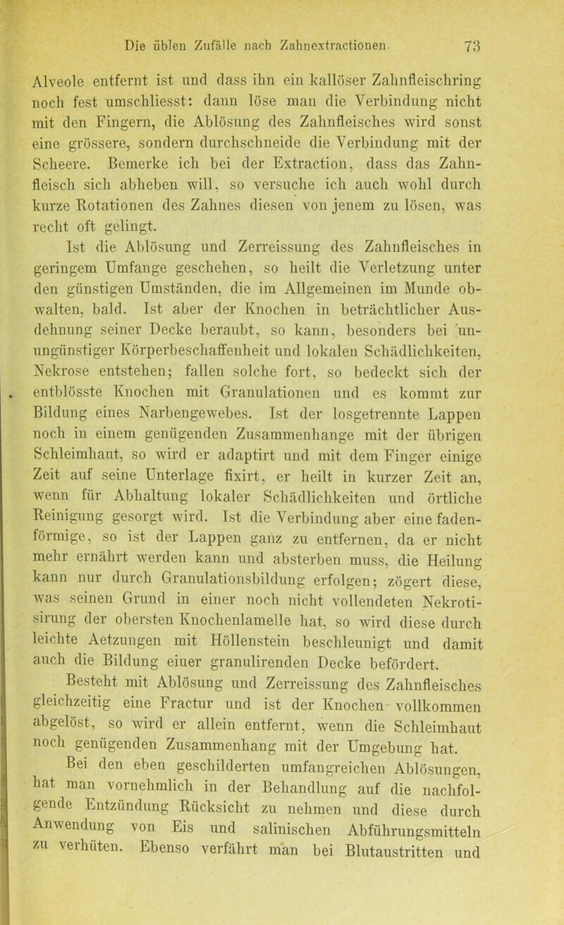 IMB Alveole entfernt ist und dass ihn ein kallüser Zahnfleischring noch fest umschliesst: dann löse man die Verbindung nicht eine grössere, sondern durchschneide die Verbindung mit der Scheere. Bemerke ich bei der Extraction, dass das Zahn- fleisch sich abheben will, so versuche ich auch wohl durch kurze Rotationen des Zahnes diesen von jenem zu lösen, was recht oft gelingt. geringem Umfange geschehen, so heilt die Verletzung unter den günstigen Umständen, die im Allgemeinen im Munde ob- walten, bald. Ist aber der Knochen in beträchtlicher Aus- dehnung seiner Decke beraubt, so kann, besonders bei un- ungünstiger Körperbeschaffenheit und lokalen Schädlichkeiten, Nekrose entstehen; fallen solche fort, so bedeckt sich der . entblösste Knochen mit Granulationen und es kommt zur Bildung eines Narbengewebes. Ist der losgetrennte Lappen noch in einem genügenden Zusammenhänge mit der übrigen Schleimhaut, so wird er adaptirt und mit dem Finger einige Zeit auf seine Unterlage fixirt, er heilt in kurzer Zeit an, wenn für Abhaltung lokaler Schädlichkeiten und örtliche Reinigung gesorgt wird. Ist die Verbindung aber eine faden- förmige, so ist der Lappen ganz zu entfernen, da er nicht mehr ernährt werden kann und absterben muss, die Heilung kann nur durch Granulationsbildung erfolgen; zögert diese, was seinen Grund in einer noch nicht vollendeten Nelcroti- sirung der obersten Knochenlamelle hat, so wird diese durch leichte Aetzungen mit Höllenstein beschleunigt und damit auch die Bildung eiuer granulirenden Decke befördert. Besteht mit Ablösung und Zerreissung des Zahnfleisches gleichzeitig eine Fractur und ist der Knochen vollkommen abgelöst, so wird er allein entfernt, wenn die Schleimhaut noch genügenden Zusammenhang mit der Umgebung hat. Bei den eben geschilderten umfangreichen Ablösungen, hat man vornehmlich in der Behandlung auf die nachfol- gende Entzündung Rücksicht zu nehmen und diese durch Anwendung von Eis und salinischen Abführungsmitteln zu verhüten. Ebenso verfährt man bei Blutaustritten und