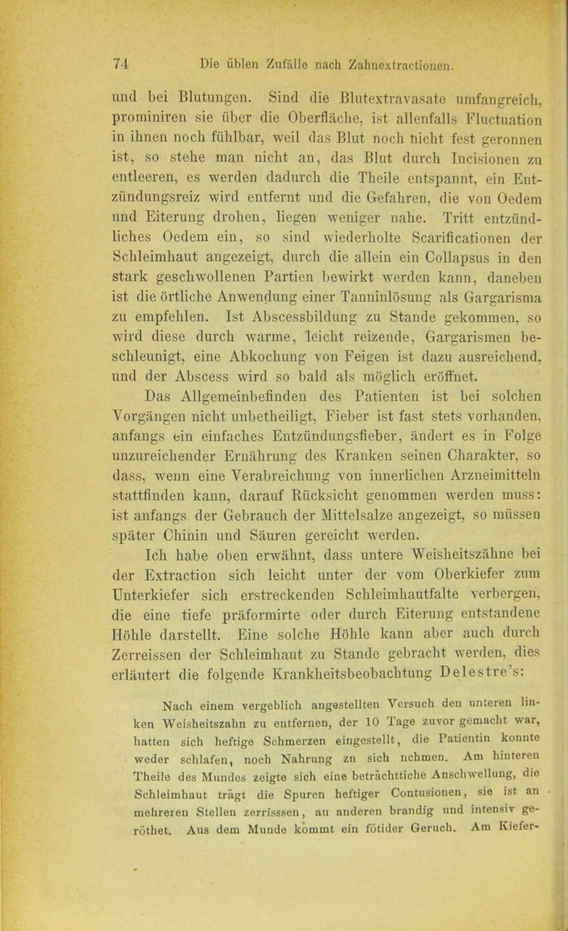 und bei Blutungen. Sind die Blutextravasate umfangreich, prominiren sie über die Oberfläche, ist allenfalls Fluctuation in ihnen noch fühlbar, weil das Blut noch nicht fest geronnen ist, so stehe man nicht an, das Blut durch Incisionen zu entleeren, es werden dadurch die Theile entspannt, ein Ent- zündungsreiz wird entfernt und die Gefahren, die von Oedem und Eiterung drohen, liegen weniger nahe. Tritt entzünd- liches Oedem ein, so sind wiederholte Scarificationen der Schleimhaut angezeigt, durch die allein ein Collapsus in den stark geschwollenen Partien bewirkt werden kann, daneben ist die örtliche Anwendung einer Tanninlösung als Gargarisma zu empfehlen. Ist Abscessbildung zu Stande gekommen, so wird diese durch warme, leicht reizende, Gargarismen be- schleunigt, eine Abkochung von Feigen ist dazu ausreichend, und der Abscess wird so bald als möglich eröffnet. Das Allgemeinbefinden des Patienten ist bei solchen Vorgängen nicht unbetheiligt, Fieber ist fast stets vorhanden, anfangs ein einfaches Entzündungsfieber, ändert es in Folge unzureichender Ernährung des Kranken seinen Charakter, so dass, wenn eine Verabreichung von innerlichen Arzneimitteln stattfinden kann, darauf Rücksicht genommen werden muss: ist anfangs der Gebrauch der Mittelsalze angezeigt, so müssen später Chinin und Säuren gereicht werden. Ich habe oben erwähnt, dass untere Weisheitszähne bei der Extraction sich leicht unter der vom Oberkiefer zum Unterkiefer sich erstreckenden Schleimhautfalte verbergen, die eine tiefe präformirte oder durch Eiterung entstandene Höhle darstellt. Eine solche Höhle kann aber auch durch Zerreissen der Schleimhaut zu Stande gebracht werden, dies erläutert die folgende Krankheitsbeobachtung Delestre’s: Nach einem vergeblich angastellten Versuch den unteren lin- ken Weisheitszahn zu entfernen, der 10 Tage zuvor gemacht war, hatten sich heftige Schmerzen eingestellt, die Patientin konnte weder schlafen, noch Nahrung zn sich nehmen. Am hinteren Theile des Mundes zeigte sich eine bctriichttiche Anschwellung, die Schleimhaut trägt die Spuren heftiger Contusionen, sie ist an mehreren Stellen zerrisssen, au anderen brandig und intensiv ge- röthet. Aus dem Munde kommt ein fötider Geruch. Am Kiefer-