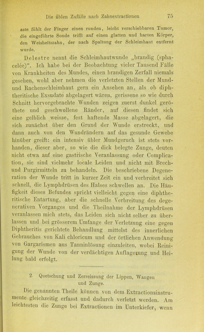 aste fühlt der Finger einen runden, leicht verschiebbaren Tumor, die eingeführte Sonde trifft auf einen glatten und harten Körper, den Weisheitszahn, der nach Spaltung der Schleimhaut entfernt wurde. Delestre nennt die Schleimhautwunde „brandig (spha- celee)“. Ich habe bei der Beobachtung vieler Tausend Fälle von Krankheiten des Mundes, einen brandigen Zerfall niemals gesehen, wohl aber nehmen die verletzten Stellen der Mund- und Rachenschleimhaut gern ein Ansehen an, als ob diph- theritische Exsudate abgelagert wären, gerissene so wie durch Schnitt hervorgebrachte Wunden zeigen zuerst dunkel gerö- thete und geschwollene Ränder, auf diesen findet sich eine gelblich weisse, fest haftende Masse abgelagert, die sich zunächst über den Grund der Wunde erstreckt, und dann auch von den Wundrändern auf das gesunde Gewebe hinüber greift: ein intensiv übler Mundgeruch ist stets vor- handen, dieser aber, so wie die dick belegte Zunge, deuten nicht etwa auf eine gastrische Veranlassung oder Complica- tion, sie sind vielmehr locale Leiden und nicht mit Brech- und Purgirmitteln zu behandeln. Die beschriebene Degene- ration der Wunde tritt in kurzer Zeit ein und verbreitet sich schnell, die Lymphdrüsen des Halses schwellen an. Die Häu- figkeit dieses Befundes spricht vielleicht gegen eine diphthe- ritisclie Entartung, aber die schnelle Verbreitung des dege- nerativen Vorganges und die Theilnahme der Lymphdrüsen veranlassen mich stets, das Leiden sich nicht selber zu über- lassen und bei grösserem Umfange der Verletzung eine gegen Diphtheritis gerichtete Behandlung mittelst des innerlichen Gebrauches von Kali chloricum und der örtlichen Anwendung von Gargarismen aus Tanninlösung einzuleiten, wobei Reini- gung der Wunde von der verdächtigen Auflagerung und Hei- lung bald erfolgt. 2. Quetschung und Zerreissung der Lippen, Wangen und Zunge. Die genannten Theile können von dem Extractionsinstru- mente gleichzeitig erfasst und dadurch verletzt werden. Am leichtesten die Zunge bei Extractionen im Unterkiefer, wenn