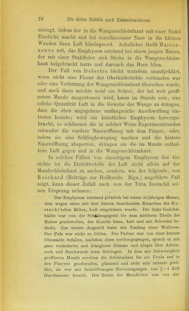 erzeugt, indem der in die Wangenschleimhaut mit einer Nadel Einstiche macht und bei verschlossener Nase in die kleinen Wunden dann Luft hineinpresst. Aelinliches theilt Maison- neuve mit, das Emphysem entstand bei einem jungen Manne, der mit einer Stahlfeder sich Stiche in die Wangenschleim- haut beigebracht hatte und darnach das Horn blies. Der Fall von Delestre bleibt trotzdem unaufgeklärt, wenn nicht eine Fissur der Oberkieferhöhle vorhanden war oder eine Verletzung der Wangenschleimhaut übersehen wurde, und auch dann möchte wohl ein Schrei, der bei weit geöff- netem Munde ausgestossen wird, kaum im Stande sein, eine solche Quantität Luft in die Gewebe der Wange zu drängen, dass die oben angegebene umfangreiche Anschwellung ein- treten konnte; wird ein künstliches Emphysem hervorge- bracht, so schliessen die in solcher Weise Experimentirenden entweder die vordere Nasenöffnung mit dem Finger, oder, indem sie eine Schlingbewegung machen und die hintere Nasenöffnung absperren, drängen sie die im Munde enthal- tene Luft gegen und in die Wangenschleimhaut. In solchen Fällen von einseitigem Emphysem des Ge- sichts ist die Eintrittsstelle der Luft nicht allein auf der Mundschleimhaut zu suchen, sondern, wie der folgende, von Reichard (Beiträge zur Heilkunde. Riga.) angeführte Fall zeigt, kann dieser Zufall auch von der Tuba Eustachii sei- nen Ursprung nehmen: Das Emphysem entstand plötzlich bei einem 50jährigen Manne, dem wegen eines seit drei Jahren bestehenden Katarrbes der Eu- stachischen Röhre, Luft eingeblasen wurde. Die linke Gesichts- hälfte war von der Schiäfengegend bis zum mittleren Theile des Halses geschwollen, das Gesicht blass, kalt und mit Schweiss be- deckt. Das untere Augenlid hatte den Umfang einer Wallnuss. Der Puls war nicht zu fühlen. Der Patient war von einer kurz.en Ohnmacht befallen, nachdem diese vorübergegangen, sprach er mit ganz veränderter und klangloser Stimme und klagte über Athem- noth und Beschwerde beim Schlingen. In dem mit Schwierigkeit geöffneten Munde erschien die Schleimhaut bis zur Uvula und in den Pharynx geschwollen, glänzend und nicht sehr intensiv gerö- thet, sie war mit beutelförmigen Ilervorragungen von 1 Zoll Durchmesser besetzt. Der Boden der Mundhöhle war von der