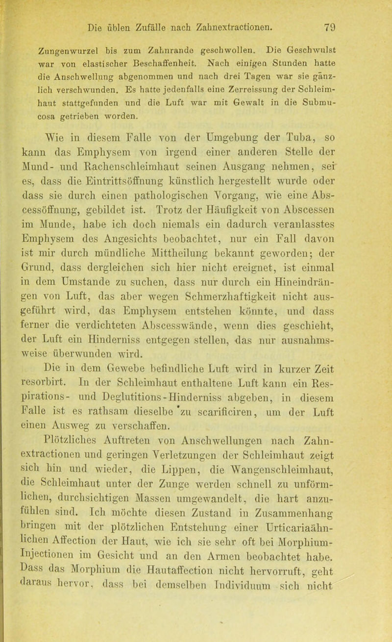 Znngenwurzel bis zum Zahnrande geschwollen. Die Geschwulst war von elastischer Beschaffenheit. Nach einigen Stunden hatte die Anschwellung abgenommen und nach drei Tagen war sie gänz- lich verschwunden. Es hatte jedenfalls eine Zerreissung der Schleim- haut stattgefunden und die Luft war mit Gewalt in die Submu- cosa getrieben worden. Wie in diesem Falle von der Umgebung der Tuba, so kann das Emphysem von irgend einer anderen Stelle der Mund- und Rachenschleimhaut seinen Ausgang nehmen, sei es, dass die Eintrittsöffnung künstlich hergestellt wurde oder dass sie durch einen pathologischen Vorgang, wie eine Abs- cessöffnung, gebildet ist. Trotz der Häufigkeit von Abscessen im Munde, habe ich doch niemals ein dadurch veranlasstes Emphysem des Angesichts beobachtet, nur ein Fall davon ist mir durch mündliche Mittheilung bekannt geworden; der Grund, dass dergleichen sich hier nicht ereignet, ist einmal in dem Umstande zu suchen, dass nur durch ein Hineindrän- gen von Lnft, das aber wegen Schmerzhaftigkeit nicht aus- geführt wird, das Emphysem entstehen könnte, und dass ferner die verdichteten Abscesswände, wenn dies geschieht, der Luft ein Hinderniss entgegen stellen, das nur ausnahms- weise überwunden wird. Die in dem Gewebe befindliche Luft wird in kurzer Zeit resorbirt. In der Schleimhaut enthaltene Luft kann ein Res- pirations- und Deglutitions-Hinderniss abgeben, in diesem Falle ist es rathsam dieselbe *zu scarificiren, um der Luft einen Ausweg zu verschaffen. Plötzliches Auftreten von Anschwellungen nach Zahn- extractionen und geringen Verletzungen der Schleimhaut zeigt sich hin und wieder, die Lippen, die Wangenschleimhaut, die Schleimhaut unter der Zunge werden schnell zu unförm- lichen, durchsichtigen Massen umgewandelt, die hart anzu- fühlen sind. Ich möchte diesen Zustand in Zusammenhang bringen mit der plötzlichen Entstehung einer Urticariaähn- lichen Affection der Haut, wie ich sie sehr oft bei Morphium- Injectionen im Gesicht und an den Armen beobachtet habe. Dass das Morphium die Hautaffection nicht hervorruft, geht da1 aus hervor, dass bei demselben Individuum sich nicht