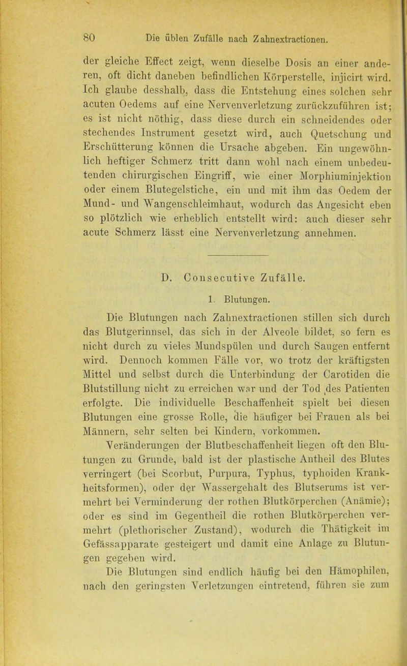 dev gleiche Effect zeigt, wenn dieselbe Dosis an einer ande- ren, oft dicht daneben befindlichen Körperstelle, injicirt wird. Ich glaube desshalb, dass die Entstehung eines solchen sehr acuten Oedems auf eine Nervenverletzung zurückzuführen ist; es ist nicht nöthig, dass diese durch ein schneidendes oder stechendes Instrument gesetzt wird, auch Quetschung und Erschütterung können die Ursache abgeben. Ein ungewöhn- lich heftiger Schmerz tritt dann wohl nach einem unbedeu- tenden chirurgischen Eingriff, wie einer Morphiuminjektion oder einem Blutegelstiche, ein und mit ihm das Oedem der Mund- und Wangenschleimhaut, wodurch das Angesicht eben so plötzlich wie erheblich entstellt wird: auch dieser sehr acute Schmerz lässt eine Nervenverletzung annehmen. D. Consecutive Zufälle. 1. Blutungen. Die Blutungen nach Zahnextractionen stillen sich durch das Blutgerinnsel, das sich in der Alveole bildet, so fern es nicht durch zu vieles Mundspülen und durch Saugen entfernt wird. Dennoch kommen Fälle vor. wo trotz der kräftigsten Mittel und selbst durch die Unterbindung der Carotiden die Blutstillung nicht zu erreichen war und der Tod des Patienten erfolgte. Die individuelle Beschaffenheit spielt bei diesen Blutungen eine grosse Rolle, die häufiger bei Frauen als bei Männern, sehr selten bei Kindern, Vorkommen. Veränderungen der Blutbeschaffenheit liegen oft den Blu- tungen zu Grunde, bald ist der plastische Antheil des Blutes verringert (bei Scorbut, Purpura, Typhus, typhoiden Krank- heitsformen), oder der Wassergehalt des Blutserums ist ver- mehrt bei Verminderung der rothen Blutkörperchen (Anämie); oder es sind im Gegentheil die rothen Blutkörperchen ver- mehrt (plethorischer Zustand), wodurch die Thätigkeit im Gefässapparate gesteigert und damit eine Anlage zu Blutun- gen gegeben wird. Die Blutungen sind endlich häufig bei den Hämophilen, nach den geringsten Verletzungen eintretend, führen sie zum