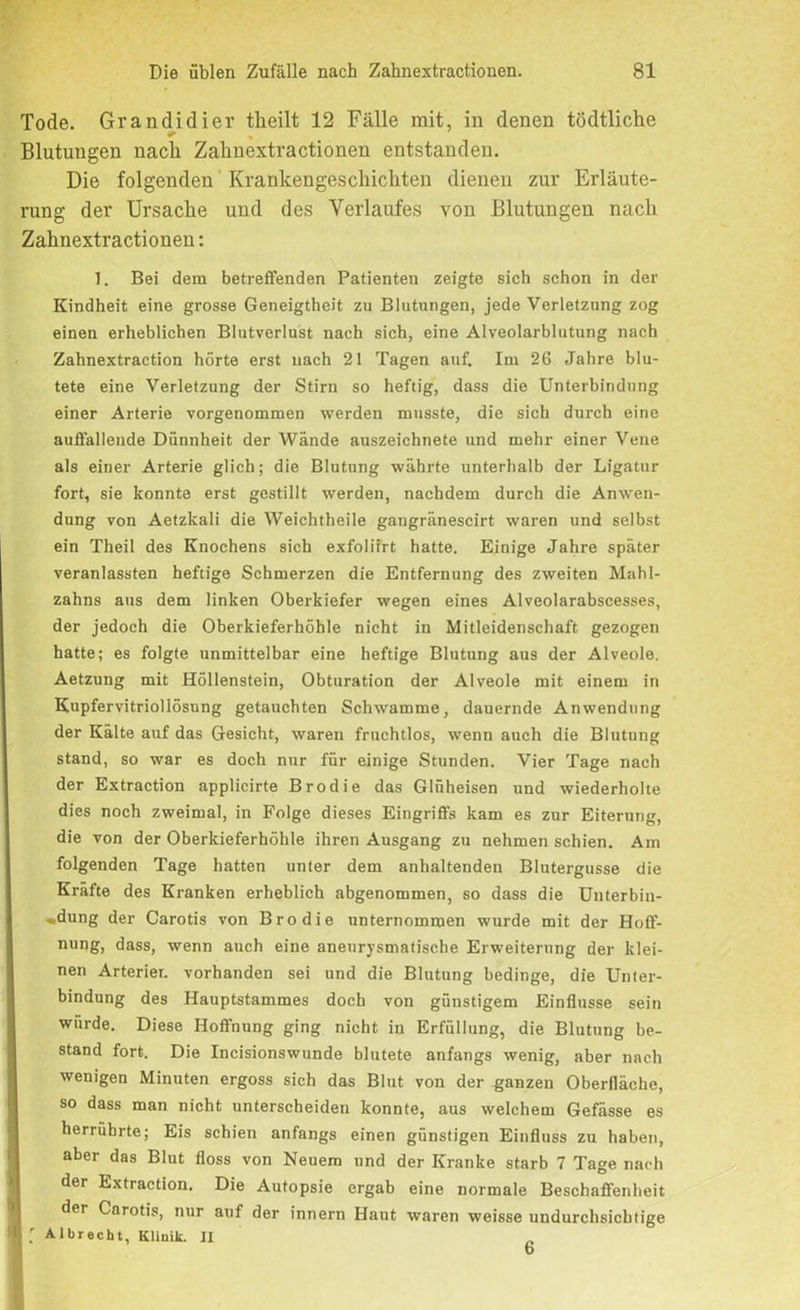 Tode. Grandidier tkeilt 12 Fälle mit, in denen tödtliche Blutungen nach Zahnextractionen entstanden. Die folgenden Krankengeschichten dienen zur Erläute- rung der Ursache und des Verlaufes von Blutungen nach Zahnextractionen: 1. Bei dem betreffenden Patienten zeigte sich schon in der Kindheit eine grosse Geneigtheit zu Blutungen, jede Verletzung zog einen erheblichen Blutverlust nach sich, eine Alveolarblutung nach Zahnextraction hörte erst nach 21 Tagen auf. Im 26 Jahre blu- tete eine Verletzung der Stirn so heftig, dass die Unterbindung einer Arterie vorgenommen werden musste, die sich durch eine auffallende Dünnheit der Wände auszeichnete und mehr einer Vene als einer Arterie glich; die Blutung währte unterhalb der Ligatur fort, sie konnte erst gestillt werden, nachdem durch die Anwen- dung von Aetzkali die Weichtheile gangränescirt waren und selbst ein Theil des Knochens sich exfoliirt hatte. Einige Jahre später veranlassten heftige Schmerzen die Entfernung des zweiten Mahl- zahns aus dem linken Oberkiefer wegen eines Alveolarabscesses, der jedoch die Oberkieferhöhle nicht in Mitleidenschaft gezogen hatte; es folgte unmittelbar eine heftige Blutung aus der Alveole. Aetzung mit Höllenstein, Obturation der Alveole mit einem in Kupfervitriollösung getauchten Schwamme, dauernde Anwendung der Kälte auf das Gesicht, waren fruchtlos, wenn auch die Blutung stand, so war es doch nur für einige Stunden. Vier Tage nach der Extraction applicirte Brodie das Glüheisen und wiederholte dies noch zweimal, in Folge dieses Eingriffs kam es zur Eiterung, die von der Oberkieferhöhle ihren Ausgang zu nehmen schien. Am folgenden Tage hatten unter dem anhaltenden Blutergusse die Kräfte des Kranken erheblich abgenommen, so dass die Unterbin- »dung der Carotis von Brodie unternommen wurde mit der Hoff- nung, dass, wenn auch eine aneurysmatische Erweiterung der klei- nen Arterien vorhanden sei und die Blutung bedinge, die Unter- bindung des Hauptstammes doch von günstigem Einflüsse sein wurde. Diese Hoffnung ging nicht in Erfüllung, die Blutung be- stand fort. Die Incisionswunde blutete anfangs wenig, aber nach wenigen Minuten ergoss sich das Blut von der ganzen Oberfläche, so dass man nicht unterscheiden konnte, aus welchem Gefässe es herrührte; Eis schien anfangs einen günstigen Einfluss zu haben, aber das Blut floss von Neuem und der Kranke starb 7 Tage nach der Extraction. Die Autopsie ergab eine normale Beschaffenheit der Carotis, nur auf der innern Haut waren weisse undurchsichtige ; Albrecht, Klinik. JI