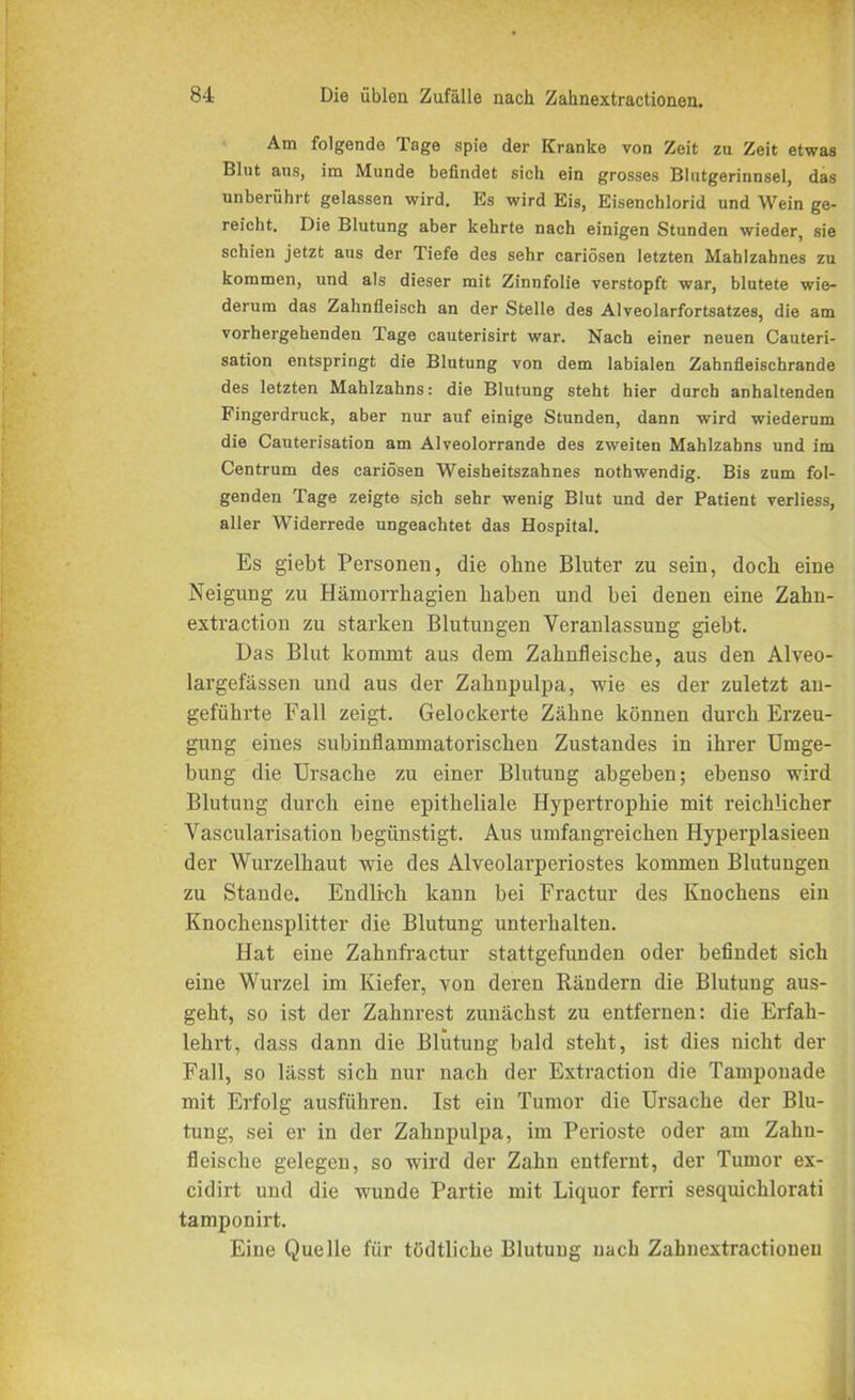 Am folgende Tage spie der Kranke von Zeit zu Zeit etwas Blut aus, im Munde befindet sich ein grosses Blutgerinnsel, das unberührt gelassen wird. Es wird Eis, Eisenchlorid und Wein ge- reicht. Die Blutung aber kehrte nach einigen Stunden wieder, sie schien jetzt aus der Tiefe des sehr cariösen letzten Mahlzahnes zu kommen, und als dieser mit Zinnfolie verstopft war, blutete wie- derum das Zahnfleisch an der Stelle des Alveolarfortsatzes, die am vorhergehenden Tage cauterisirt war. Nach einer neuen Cauteri- sation entspringt die Blutung von dem labialen Zahnfleischrande des letzten Mahlzahns: die Blutung steht hier durch anhaltenden Fingerdruck, aber nur auf einige Stunden, dann wird wiederum die Cauterisation am Alveolorrande des zweiten Mahlzahns und im Centrum des cariösen Weisheitszahnes nothwendig. Bis zum fol- genden Tage zeigte sich sehr wenig Blut und der Patient verliess, aller Widerrede ungeachtet das Hospital. Es giebt Personell, die ohne Bluter zu sein, doch eine Neigung zu Hämorrhagien haben und bei denen eine Zahn- extraction zu starken Blutungen Veranlassung giebt. Das Blut kommt aus dem Zahnfleische, aus den Alveo- largefässen und aus der Zahnpulpa, wie es der zuletzt an- geführte Fall zeigt. Gelockerte Zähne können durch Erzeu- gung eines subinflammatorischen Zustandes in ihrer Umge- bung die Ursache zu einer Blutung abgeben; ebenso wird Blutung durch eine epitheliale Hypertrophie mit reichlicher Vascularisation begünstigt. Aus umfangreichen Hyperplasieen der Wurzelhaut wie des Alveolarperiostes kommen Blutungen zu Stande. Endlich kann bei Fractur des Knochens ein Knochensplitter die Blutung unterhalten. Hat eine Zahnfractur stattgefunden oder befindet sich eine Wurzel im Kiefer, von deren Rändern die Blutung aus- geht, so ist der Zahnrest zunächst zu entfernen: die Erfah- lehrt, dass dann die Blutung bald steht, ist dies nicht der Fall, so lässt sich nur nach der Extraction die Tamponade mit Erfolg ausführen. Ist ein Tumor die Ursache der Blu- tung, sei er in der Zahnpulpa, im Perioste oder am Zahn- fleische gelegen, so wird der Zahn entfernt, der Tumor ex- cidirt und die wunde Partie mit Liquor ferri sesquichlorati tamponirt. Eine Quelle für tödtliche Blutung nach Zahnextractionen