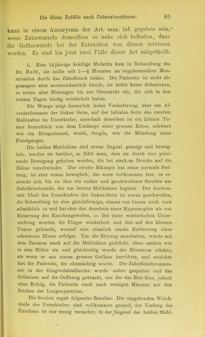 kann in einem Aneurysma der Art. max. inf. gegeben sein,» wenn Zahnwurzeln demselben so nahe sich befinden, dass die Gefässwände bei der Extraction von diesen zerrissen werden. Es sind bis jetzt zwei Fälle dieser Art mitgetheilt. 1. Eine 14jährige kräftige Mulattin kam in Behandlung des Dr. Bufz, sie sollte seit 5 — 6 Monaten an supplementärer Men- struation durch das Zahnfleisch leiden. Die Patientin ist nicht ab- gemagert aber ausserordentlich bleich; sie leidet keine Schmerzen, es treten aber Blutungen bis zur Ohnmacht ein, die sich in den letzten Tagen häufig wiederholt haben. Die Wange zeigt äusserlich keine Veränderung, aber am Al- veolarfortsatze der linken Seite, auf der labialen Seite des zweiten Mahlzahns im Unterkiefer, unterhalb desselben ist ein kleiner Tu- mor bemerklich von dem Umfange einer grossen Erbse, schwarz wie ein Blutgerinnsel, weich, fungös, wie die Mündung eines Fistelganges. Die beiden Mahlzähne sind etwas lingual geneigt und beweg- lich: werden sie berührt, so fühlt man, dass sie durch eine pulsi- rende Bewegung gehoben werden, die bei starkem Drucke auf die Zähne verschwindet. Der zweite Bikuspis hat seine normale Stel- lung, ist aber etwas beweglich, der erste vollkommen fest, es er- streckt sich bis zu ihm ein rother und geschwollener Streifen am Zahnfleischrande, der am letzten Mahlzahne beginnt. Der horizon- tale Theil des Unterkiefers der linken Seite ist etwas geschwollen, die Schwellung ist eine gleichförmige, nimmt von hinten noch vorn allmählich zu und hat eher den Anschein einer Hypertrophie als von Entartung des Knochengewebes. — Bei einer wiederholten Unter- suchung wurden die Finger wiederholt und fest auf den kleinen Tumor gebracht, worauf eine ziemlich starke Entleerung eines schwarzen Blutes erfolgte. Um die Blutung anzuhalten, wurde mit dem Daumen stark auf die Mahlzähne gedrückt, diese sanken wie in eine Höhle ein und gleichzeitig wurde der Blutstrom stärker, als wenn er aus einem grossen Gefässe herrührte, und erstickte fast die Patientin, die ohnmächtig wurde. Die Zahnfleischcommis- sur in der Gingivolabialfurche wurde sofort gespalten und das Glüheisen auf die Oeffnung gebracht, aus der das Blut floss, jedoch ohne Erfolg, die Patientin starb nach wenigen Minuten mit den Zeichen der Lungenparalyse. Die Section ergab folgendes Resultat: Die umgebenden Weich- theile des Unterkiefers sind vollkommen gesund, der Umfang des Knochens ist nur wenig vermehrt: in der Gegend der beiden Mahl-