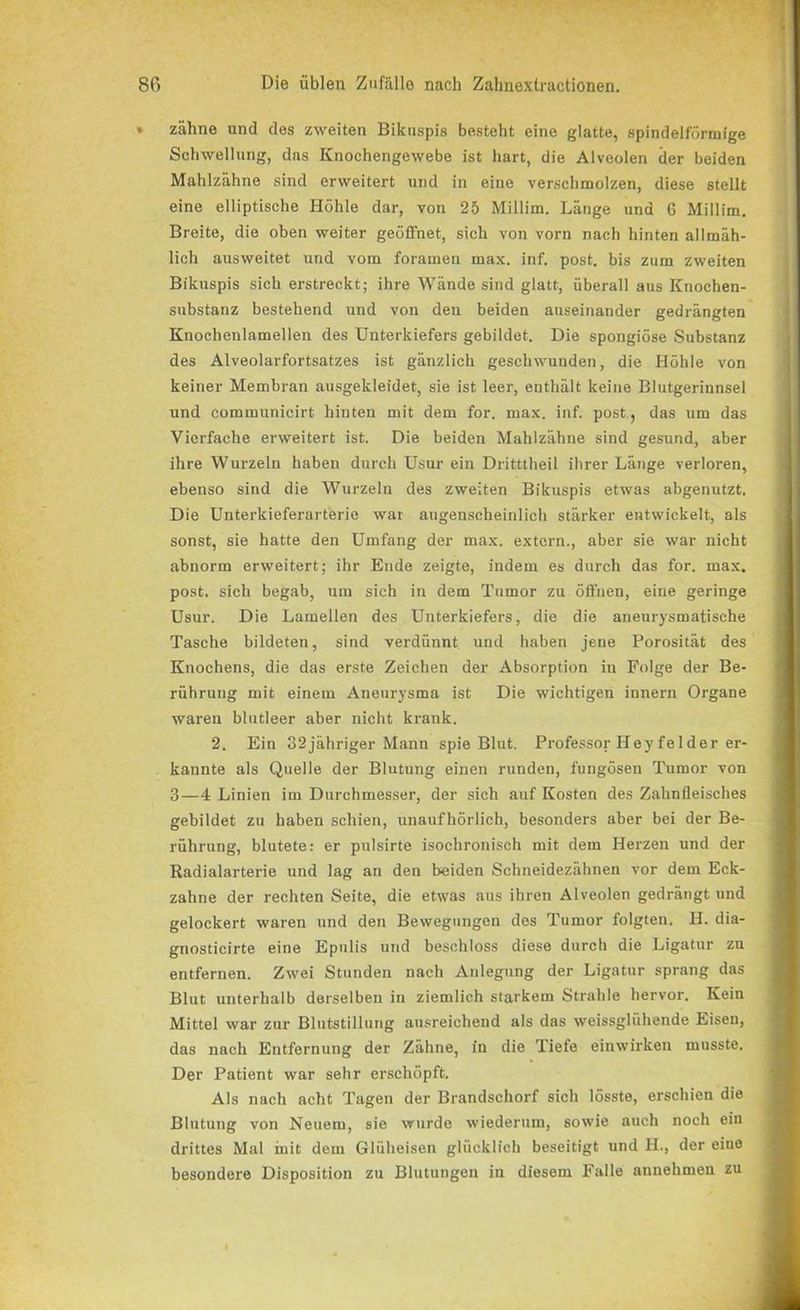 » zähne und des zweiten Bikuspis besteht eine glatte, spindelförmige Schwellung, das Knochengewebe ist hart, die Alveolen der beiden Mahlzähne sind erweitei't und in eine verschmolzen, diese stellt eine elliptische Höhle dar, von 25 Millim. Länge und 6 Millim. Breite, die oben weiter geöffnet, sich von vorn nach hinten allmäh- lich ausweitet und vom foramen max. inf. post, bis zum zweiten Bikuspis sich erstreckt; ihre Wände sind glatt, überall aus Knochen- substanz bestehend und von den beiden auseinander gedrängten Knochenlamellen des Unterkiefers gebildet. Die spongiöse Substanz des Alveolarfortsatzes ist gänzlich geschwunden, die Höhle von keiner Membran ausgekleidet, sie ist leer, enthält keine Blutgerinnsel und communicirt hinten mit dem for. max. inf. post., das um das Vierfache erweitert ist. Die beiden Mahlzähne sind gesund, aber ihre Wurzeln haben durch Usur ein Dritttheil ihrer Länge verloren, ebenso sind die Wurzeln des zweiten Bikuspis etwas abgenutzt. Die Unterkieferarterie war augenscheinlich stärker entwickelt, als sonst, sie hatte den Umfang der max. extern., aber sie war nicht abnorm erweitert; ihr Ende zeigte, indem es durch das for. max. post, sich begab, um sich in dem Tumor zu öffnen, eine geringe Usur. Die Lamellen des Unterkiefers, die die aneurysmatische Tasche bildeten, sind verdünnt und haben jene Porosität des Knochens, die das erste Zeichen der Absorption in Folge der Be- rührung mit einem Aneurysma ist Die wichtigen innern Organe waren blutleer aber nicht krank. 2. Ein 32jähriger Mann spie Blut. Professor Hey fei der er- kannte als Quelle der Blutung einen runden, fungösen Tumor von 3—4 Linien im Durchmesser, der sich auf Kosten des Zahnfleisches gebildet zu haben schien, unaufhörlich, besonders aber bei der Be- rührung, blutete: er pulsirte isochronisch mit dem Herzen und der Radialarterie und lag an den beiden Schneidezähnen vor dem Eck- zahne der rechten Seite, die etwas aus ihren Alveolen gedrängt und gelockert waren und den Bewegungen des Tumor folgten. H. dia- gnosticirte eine Epulis und beschloss diese durch die Ligatur zu entfernen. Zwei Stunden nach Anlegung der Ligatur sprang das Blut unterhalb derselben in ziemlich starkem Strahle hervor. Kein Mittel war zur Blutstillung ausreichend als das weissglühende Eisen, das nach Entfernung der Zähne, in die Tiefe einwirken musste. Der Patient war sehr erschöpft. Als nach acht Tagen der Brandschorf sich lösste, erschien die Blutung von Neuem, sie wurde wiederum, sowie auch noch ein drittes Mal mit dem Glüheisen glücklich beseitigt und H., der eine besondere Disposition zu Blutungen in diesem Falle annehmeu zu I