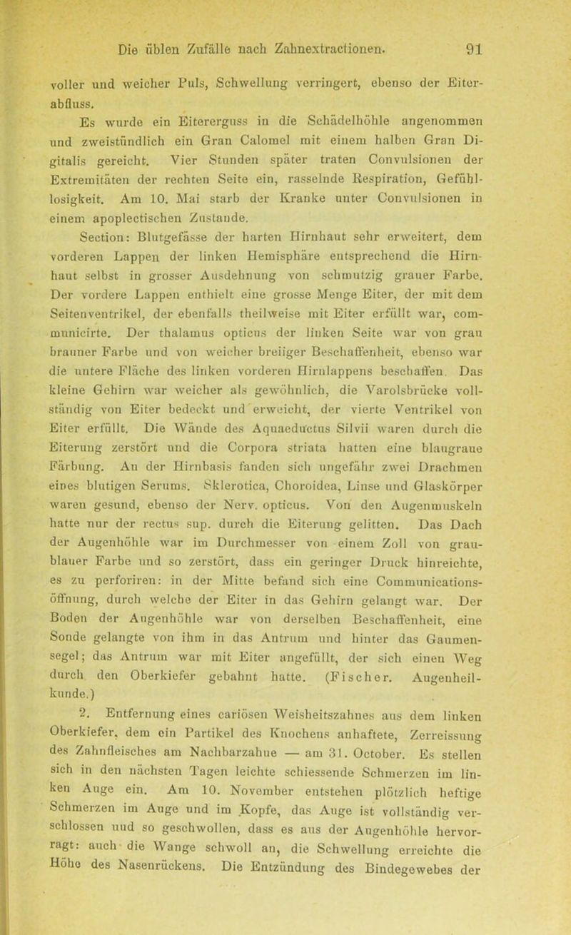 voller und weicher Puls, Schwellung verringert, ebenso der Eiter- abfluss. Es wurde ein Eitererguss in die Schädelhöhle angenommen und zweistündlich ein Gran Calomel mit einem halben Gran Di- gitalis gereicht. Vier Stunden später traten Convulsionen der Extremitäten der rechten Seite ein, rasselnde Respiration, Gefühl- losigkeit. Am 10. Mai starb der Kranke unter Convulsionen in einem apoplectischen Zustande. Section: Blutgefässe der harten Hirnhaut sehr erweitert, dem vorderen Lappen der linken Hemisphäre entsprechend die Hirn- haut selbst in grosser Ausdehnung von schmutzig grauer Farbe. Der vordere Lappen enthielt eine grosse Menge Eiter, der mit dem Seitenventrikel, der ebenfalls theilweise mit Eiter erfüllt war, com- mnnieirte. Der thalamus opticus der linken Seite war von grau brauner Farbe und von weicher breiiger Beschaffenheit, ebenso war die untere Fläche des linken vorderen Hirnlappens beschaffen. Das kleine Gehirn war weicher als gewöhnlich, die Varolsbrücke voll- ständig von Eiter bedeckt und erweicht, der vierte Ventrikel von Eiter erfüllt. Die Wände des Aquaeductus Silvii waren durch die Eiterung zerstört und die Corpora striata hatten eine blaugraue Färbung. An der Hirnbasis fanden sich ungefähr zwei Drachmen eines blutigen Serums. Sklerotica, Choroidea, Linse und Glaskörper waren gesund, ebenso der Nerv, opticus. Von den Augenmuskeln hatte nur der rectu-s sup. durch die Eiterung gelitten. Das Dach der Augenhöhle war im Durchmesser von einem Zoll von grau- blauer Farbe und so zerstört, dass ein geringer Druck hinreichte, es zu perforiren: in der Mitte befand sich eine Communications- öffnung, durch welche der Eiter in das Gehirn gelangt war. Der Boden der Augenhöhle war von derselben Beschaffenheit, eine Sonde gelangte von ihm in das Antrum und hinter das Gaumen- segel; das Antrum war mit Eiter angefüllt, der sich einen Weg durch den Oberkiefer gebahnt hatte. (Fischer. Augenheil- kunde.) 2. Entfernung eines cariösen Weisheitszahnes aus dem linken Oberkiefer, dem ein Partikel des Knochens anhaftete, Zerreissun des Zahnfleisches am Nachbarzahue — am 31. October. Es stellen sich in den nächsten Tagen leichte schiessende Schmerzen im lin- ken Auge ein. Am 10. November entstehen plötzlich heftige Schmerzen im Auge und im Kopfe, das Auge ist vollständig ver- schlossen und so geschwollen, dass es aus der Augenhöhle hervor- ragt: auch die Wange schwoll an, die Schwellung erreichte die Höhe des Nasenrückens. Die Entzündung des Bindegewebes der