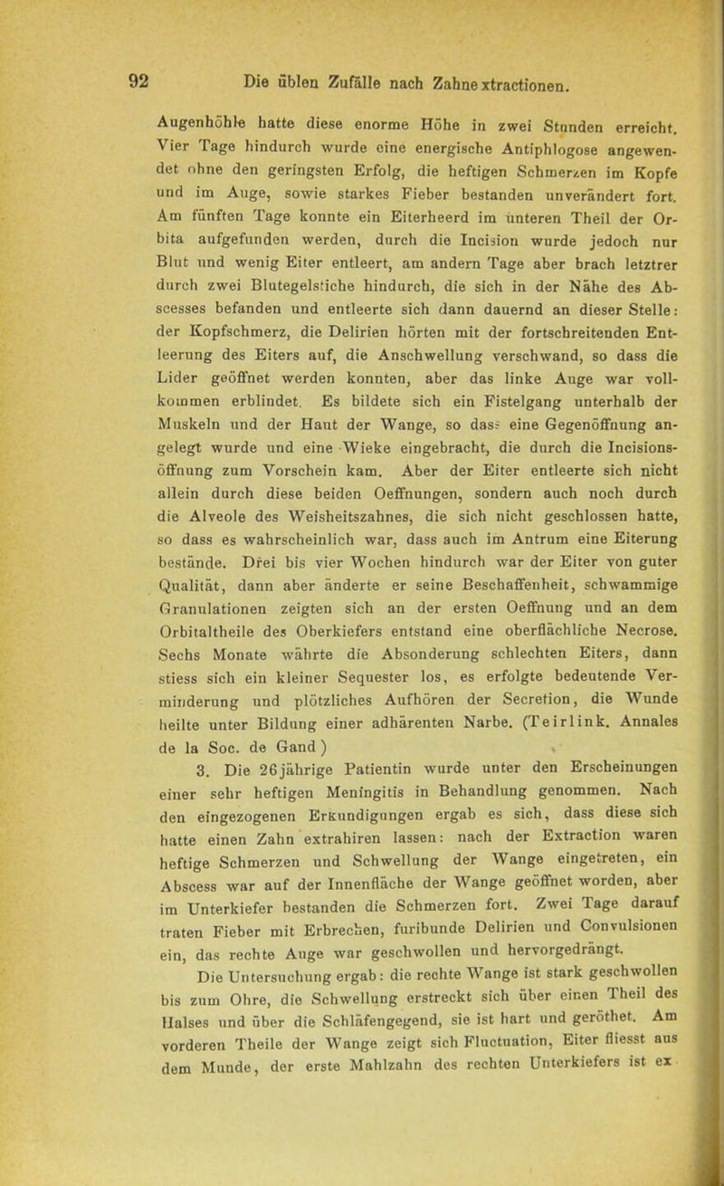 Augenhöhle hatte diese enorme Höhe in zwei Stnnden erreicht. Vier Tage hindurch wurde eine energische Antiphlogose angewen- det ohne den geringsten Erfolg, die heftigen Schmerzen im Kopfe und im Auge, sowie starkes Fieber bestanden unverändert fort. Am fünften Tage konnte ein Eiterheerd im unteren Theil der Or- bita aufgefunden werden, durch die Ineision wurde jedoch nur Blut und wenig Eiter entleert, am andern Tage aber brach letztrer durch zwei Blutegelstiche hindurch, die sich in der Nähe des Ab- scesses befanden und entleerte sich dann dauernd an dieser Stelle: der Kopfschmerz, die Delirien hörten mit der fortschreitenden Ent- leerung des Eiters auf, die Anschwellung verschwand, so dass die Lider geöffnet werden konnten, aber das linke Auge war voll- kommen erblindet. Es bildete sich ein Fistelgang unterhalb der Muskeln und der Haut der Wange, so dass eine Gegenöffnung an- gelegt wurde und eine Wieke eingebracht, die durch die Incisions- öffnung zum Vorschein kam. Aber der Eiter entleerte sich nicht allein durch diese beiden Oeffnungen, sondern auch noch durch die Alveole des Weisheitszahnes, die sich nicht geschlossen hatte, so dass es wahrscheinlich war, dass auch im Antrum eine Eiterung bestände. Drei bis vier Wochen hindurch war der Eiter von guter Qualität, dann aber änderte er seine Beschaffenheit, schwammige Granulationen zeigten sich an der ersten Oeffnung und an dem Orbitaltheile des Oberkiefers entstand eine oberflächliche Necrose. Sechs Monate währte die Absonderung schlechten Eiters, dann stiess sich ein kleiner Sequester los, es erfolgte bedeutende Ver- minderung und plötzliches Aufhören der Secretion, die Wunde heilte unter Bildung einer adhärenten Narbe. (Teirlink. Annales de la Soc. de Gand) 3. Die 26jährige Patientin wurde unter den Erscheinungen einer sehr heftigen Meningitis in Behandlung genommen. Nach den eingezogenen Erkundigungen ergab es sich, dass diese sich hatte einen Zahn extrahiren lassen: nach der Extraction waren heftige Schmerzen und Schwellung der Wange eingetreten, ein Abscess war auf der Innenfläche der Wange geöffnet worden, aber im Unterkiefer bestanden die Schmerzen fort. Zwei Tage darauf traten Fieber mit Erbrechen, furibunde Delirien und Convulsionen ein, das rechte Auge war geschwollen und hervorgedrängt. Die Untersuchung ergab: die rechte Wange ist stark geschwollen bis zum Ohre, die Schwellung erstreckt sich über einen Theil des Halses und über die Schläfengegend, sie ist hart und geröthet. Am vorderen Theile der Wange zeigt sich Fluctuation, Eiter fliesst aus dem Munde, der erste Mahlzahn des rechten Unterkiefers ist ex