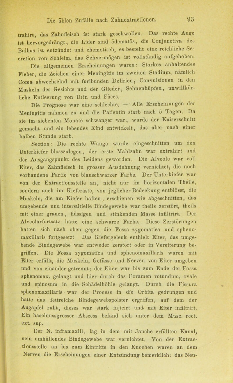 trahirt, das Zahnfleisch ist stark geschwollen. Das rechte Auge ist hervorgedrängt, die Lider sind ödematös, die Conjunctiva des Bulbus ist entzündet und chemotiscb, es besteht eine reichliche Se- cretion von Schleim, das Sehvermögen ist vollständig aufgehoben. Die allgemeinen Erscheinungen waren: Starkes anhaltendes Fieber, die Zeichen einer Meningitis im zweiten Stadium, nämlich Coma abwechselnd mit furibunden Delirien, Convulsionen in den Muskeln des Gesichts und der Glieder, Sehnenhüpfen, unwillkür- liche Entleerung von Urin und Fäces. Die Prognose war eine schlechte. — Alle Erscheinungen der Meningitis nahmen zu und die Patientin starb nach 5 Tagen. Da sie im siebenten Monate schwanger -war, wurde der Kaiserschnitt gemacht und ein lebendes Kind entwickelt, das aber nach einer halben Stunde starb. Section: Die rechte Wange wurde eingeschnitten um den Unterkiefer blosszulegen, der erste Mahlzahn war extrahirt und der Ausgangspunkt des Leidens geworden. Die Alveole war voll Eiter, das Zahnfleisch in grosser Ausdehnung vernichtet, die noch vorhandene Partie von blauschwarzer Farbe. Der Unterkiefer war von der Extractionsstelle an, nicht nur im horizontalen Theile, sondern auch im Kieferaste, von jeglicher Bedeckung entblösst, die Muskeln, die am Kiefer haften, erschienen wie abgeschnitten, das umgebende und interstitielle Bindegewebe war theils zerstört, theils mit einer grauen, flüssigen und stinkenden Masse infiltrirt. Der Alveolarfortsatz hatte eine schwarze Farbe. Diese Zerstörungen hatten sich nach oben gegen die Fossa zygomatica und spheno- maxillaris fortgesetzt Das Kiefergelenk enthielt Eiter, das umge- bende Bindegewebe war entweder zerstört oder in Vereiterung be- griffen. Die Fossa zygomatica und sphenomaxillaris -waren mit Eiter erfüllt, die Muskeln, Gefässe und Nerven von Eiter umgeben und von einander getrennt; der Eiter war bis zum Ende der Fossa sphenomax. gelangt und hier durch das Foramen rotundum, ovale und spinosum in die Schädelhöhle gelangt. Durch die Fisscra sphenomaxillaris war der Process in die Orbita gedrungen und hatte das fettreiche Bindegewebspolster ergriffen, auf dem der Augapfel ruht, dieses war stark injicirt und- mit Eiter infiltrirt. Ein haselnussgrosser Abscess befand sich unter dem Muse. rect. ext, sup. Der N. inframaxill. lag in dem mit Jauche erfüllten Kanal, sein umhüllendes Bindegewebe war vernichtet. Von der Extrac- tionsstelle an bis zum Eintritte in den Knochen waren an dem Nerven die Erscheinungen einer Entzündung bemerklich: das Neu-
