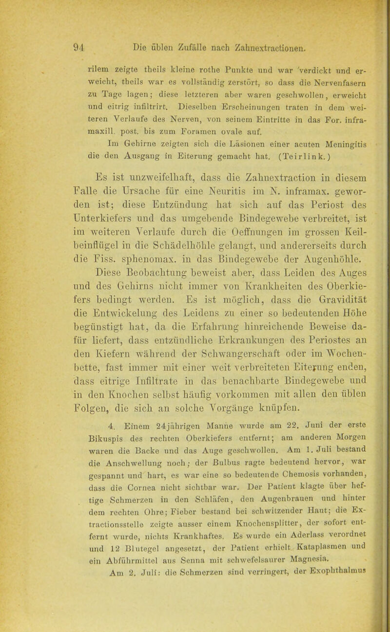 l-ilem zeigte theils kleine rothe Punkte und war 'verdickt und er- weicht, theils war es vollständig zerstört, so dass die Nervenfasern zu Tage lagen; diese letzteren aber waren geschwollen, erweicht und eitrig infiltrirt. Dieselben Erscheinungen traten in dem wei- teren Verlaufe des Nerven, von seinem Eintritte in das For. infra- maxill. post, bis zum Foramen ovale auf. Im Gehirne zeigten sich die Läsionen einer acuten Meningitis die den Ausgang in Eiterung gemacht hat. (Teirlink.) Es ist unzweifelhaft, dass die Zahuextraction in diesem Falle die Ursache für eine Neuritis im N. inframax. gewor- den ist; diese Entzündung hat sich auf das Periost des Unterkiefers und das umgebende Bindegewebe verbreitet, ist im weiteren Verlaufe durch die Oeffnungen im grossen Keil- beinflügel in die Schädelhöhle gelangt, und andererseits durch die Fi’ss. sphenomax. in das Bindegewebe der Augenhöhle. Diese Beobachtung beweist aber, dass Leiden des Auges und des Gehirns nicht immer von Krankheiten des Oberkie- fers bedingt werden. Es ist möglich, dass die Gravidität die Entwickelung des Leidens zu einer so bedeutenden Höhe begünstigt hat, da die Erfahrung hinreichende Beweise da- für liefert, dass entzündliche Erkrankungen des Periostes an den Kiefern während der Schwangerschaft oder im Wochen- bette, fast immer mit einer weit verbreiteten Eiterung enden, dass eitrige Infiltrate in das benachbarte Bindegewebe und in den Knochen selbst häufig Vorkommen mit allen den üblen Folgen, die sich an solche Vorgänge knüpfen. 4. Einem 24jährigen Manne wurde am 22. Juni der erste Bikuspis des rechten Oberkiefers entfernt; am anderen Morgen waren die Backe und das Auge geschwollen. Am 1. Juli bestand die Anschwellung noch; der Bulbus ragte bedeutend hervor, war gespannt und hart, es war eine so bedeutende Chemosis vorhanden, dass die Cornea nicht sichtbar war. Der Patient klagte über hef- tige Schmerzen in den Schläfen, den Augenbrauen und hinter dem rechten Ohre; Fieber bestand bei schwitzender Haut; die Ex- tractionsstelle zeigte ausser einem Knochensplitter, der sofort ent- fernt wurde, nichts Krankhaftes. Es wurde ein Aderlass verordnet und 12 Blutegel angesetzt, der Patient erhielt Kataplasmen und ein Abführmittel aus Senna mit schwefelsaurer Magnesia. Am 2. Juli: die Schmerzen sind verringert, der Exophthalmus