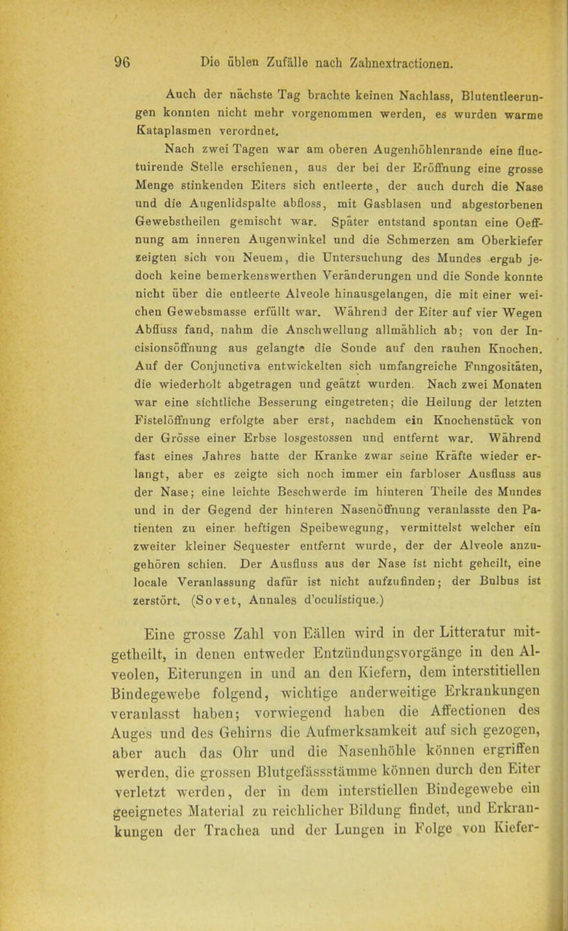 Auch der nächste Tag brachte keinen Nachlass, Blutentleerun- gen konnten nicht mehr vorgenommen werden, es wurden warme Kataplasmen verordnet. Nach zwei Tagen war am oberen Augenhöhlenrande eine fluc- tuirende Stelle erschienen, aus der bei der Eröffnung eine grosse Menge stinkenden Eiters sich entleerte, der auch durch die Nase und die Augenlidspalte abfloss, mit Gasblasen und abgestorbenen Gewebstheilen gemischt war. Später entstand spontan eine Oeff- nung am inneren Augenwinkel und die Schmerzen am Oberkiefer zeigten sich von Neuem, die Untersuchung des Mundes ergab je- doch keine bemerkenswerthen Veränderungen und die Sonde konnte nicht über die entleerte Alveole hinausgelangen, die mit einer wei- chen Gewebsmasse erfüllt war. Während der Eiter auf vier Wegen Abfluss fand, nahm die Anschwellung allmählich ab; von der In- cisionsöffnung aus gelangte die Sonde auf den rauhen Knochen. Auf der Conjunctiva entwickelten sich umfangreiche Fungositäten, die wiederholt abgetragen und geätzt wurden. Nach zwei Monaten war eine sichtliche Besserung eingetreten; die Heilung der letzten Fistelöffnung erfolgte aber erst, nachdem ein Knochenstück von der Grösse einer Erbse losgestossen und entfernt war. Während fast eines Jahres hatte der Kranke zwar seine Kräfte wieder er- langt, aber es zeigte sich noch immer ein farbloser Ausfluss aus der Nase; eine leichte Beschwerde im hinteren Theile des Mundes und in der Gegend der hinteren Nasenöffnung veranlasste den Pa- tienten zu einer heftigen Speibewegung, vermittelst welcher ein zweiter kleiner Sequester entfernt wurde, der der Alveole anzu- gehören schien. Der Ausfluss aus der Nase ist nicht geheilt, eine locale Veranlassung dafür ist nicht aufzufinden; der Bulbus ist zerstört. (Sovet, Annales d’oeulistique.) Eine grosse Zahl von Eällen wird in der Litteratur mit- getlieilt, in denen entweder Entzündungsvorgänge in den Al- veolen, Eiterungen in und an den Kiefern, dem interstitiellen Bindegewebe folgend, wichtige anderweitige Erkrankungen veranlasst haben; vorwiegend haben die Affectionen des Auges und des Gehirns die Aufmerksamkeit auf sich gezogen, aber auch das Ohr und die Nasenhöhle können ergriffen werden, die grossen Blutgefässstämme können durch den Eiter verletzt werden, der in dem interstiellen Bindegewebe ein geeignetes Material zu reichlicher Bildung findet, und Erkran- kungen der Trachea und der Lungen in Folge von Kiefer-