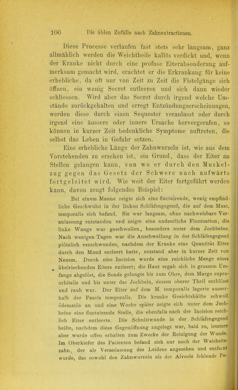 Diese Pvocesse verlaufen fast stets sehr langsam, ganz allmählich werden die Weichtheile kallös verdickt und, wenn der Kranke nicht durch eine profuse Eiterabsonderung auf- merksam gemacht wird, erachtet er die Erkrankung für keine erhebliche, da oft nur von Zeit zu Zeit die Fistelgänge sich öffnen', ein wenig Secret entleeren und sich dann wieder schliessen. Wird aber das Secret durch irgend welche Um- stände zurückgehalten und erregt Entzündungserscheinungen, werden diese durch einen Sequester veranlasst oder durch irgend eine äussere oder innere Ursache hervorgerufen, so können in kurzer Zeit bedenkliche Symptome auftreten, die selbst das Leben in Gefahr setzen. Eine erhebliche Länge der Zahnwurzeln ist, wie aus dem Vorstehenden zu ersehen ist, ein Grund, dass der Eiter an Stellen gelangen kann, von wo er durch den Muskel- zug gegen das Gesetz der Schwere nach aufwärts fortgeleitet wird. Wie weit der Eiter fortgeführt werden kann, davon zeugt folgendes Beispiel: Bei einem Manne zeigte sich eine fluctnirende, wenig empfind- liche Geschwulst in der linken Schläfengegend, die auf dem Muse, teraporalis sich befand. Sie war langsam, ohne nachweisbare Ver- anlassung entstanden und zeigte eine undeutliche Fluetuation, die linke Wange war geschwollen, besonders unter dem Jochbeine. Nach wenigen Tagen war die Anschwellung in der Schläfengegend plötzlich verschwunden, nachdem der Kranke eine Quantität Eiter durch den Mund entleert hatte, entstand aber in kurzer Zeit von Neuem. Durch eine Incision wurde eine reichliche Menge eines übelriechenden Eiters entleert; die Haut ergab sich in grossem Um- fange abgelöst, die Sonde gelangte bis zum Ohre, dem Margo supra- orbitalis und bis unter das Jochbein, dessen oberer Theil entblösstl und rauh war. Der Eiter auf dem M. temporalis lagerte ausser- halb der Faseia temporalis. Die kranke Gesichtshälfte schwoll ödematös an und eine Woche später zeigte sich unter dem Joch- beine eine fluctuirende Stelle, die ebenfalls nach der Incision reich- lich Eiter entleerte. Die Schnittwunde in der Schläfengegend heilte, nachdem diese Gegenöffnung angelegt war, bald zu, letztere aber wurde ollen erhalten zum Zwecke der Reinigung der Wunde. Im Oberkiefer des Patienten befand sich nur noch der Weisheits- zahn, der als Veranlassung des Leidens angesehen und entfeint wurde, das sowohl den Zahnwurzeln als der Alveole fehlende Po-