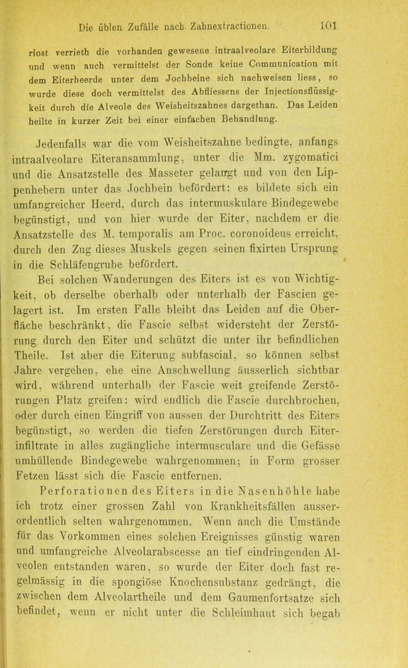 riost verrieth die vorhanden gewesene intraalveolare Eiterbildung und wenn auch vermittelst der Sonde keine Communication mit dem Eiterheerde unter dem Jochbeine sich nachweisen liess, so wurde diese doch vermittelst des Abfliessens der Injectionsflüssig- keit durch die Alveole des Weisheitszahnes dargethan. Das Leiden heilte in kurzer Zeit bei einer einfachen Behandlung. Jedenfalls war die vom Weisheitszahne bedingte, anfangs intraalveolare Eiteransammlung, unter die Mm. zygomatici und die Ansatzstelle des Masseter gelaugt und von den Lip- penhebern unter das Jochbein befördert: es bildete sich ein umfangreicher Heerd, durch das intermuskulare Bindegewebe begünstigt, und von hier wurde der Eiter, nachdem er die Ansatzstelle des M. temporalis am Proc. coronoideus erreicht, durch den Zug dieses Muskels gegen seinen fixirten Ursprung in die Schläfengrube befördert. Bei solchen Wanderungen des Eiters ist es von Wichtig- keit. ob derselbe oberhalb oder unterhalb der Fascien ge- lagert ist. Im ersten Falle bleibt das Leiden auf die Ober- fläche beschränkt, die Fascie selbst widersteht der Zerstö- rung durch den Eiter und schützt die unter ihr befindlichen Theile. Ist aber die Eiterung subfascial. so können selbst Jahre vergehen, ehe eine Anschwellung äusserlich sichtbar wird, während unterhalb der Fascie weit greifende Zerstö- rungen Platz greifen: wird endlich die Fascie durchbrochen, oder durch einen Eingriff von aussen der Durchtritt des Eiters begünstigt, so werden die tiefen Zerstörungen durch Eiter- infiltrate in alles zugängliche intermusculare und die Gefässe umhüllende Bindegewebe wahrgenommen: in Form grosser Fetzen lässt sich die Fascie entfernen. Perforationen des Eiters in die Nasenhöhle habe ich trotz einer grossen Zahl von Krankheitsfällen ausser- ordentlich selten wahrgenommen. Wenn auch die Umstände für das Vorkommen eines solchen Ereignisses günstig waren und umfangreiche Alveolarabscesse an tief eindringenden Al- veolen entstanden waren, so wurde der Eiter doch fast re- gelmässig in die spongiöse Knochensubstanz gedrängt, die zwischen dem Alveolartheile und dem Gaumenfortsatze sich befindet, wenn er nicht unter die Schleimhaut sich begab
