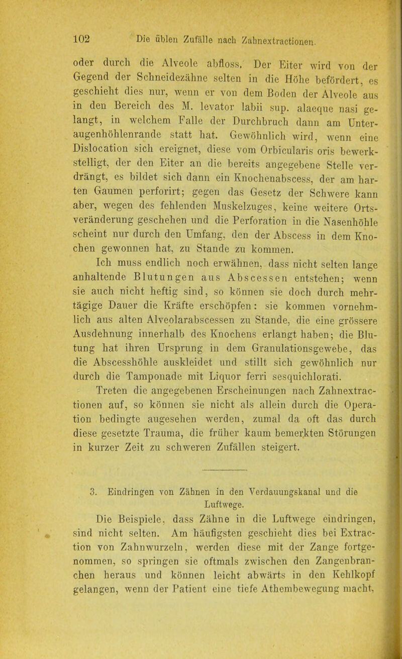 oder durch die Alveole abfloss. Der Eiter wird von der Gegend der Schneidezähne selten in die Höhe befördert, es geschieht dies nur, wenn er von dem Boden der Alveole aus in den Bereich des M. levator labii sup. alaeejue nasi ge- langt, in welchem Falle der Durchbruch dann am Unter- augenhöhleniande statt hat. Gewöhnlich wird, wenn eine Dislocation sich ereignet, diese vom Orbicularis oris bewerk- stelligt, der den Eiter an die bereits angegebene Stelle ver- drängt, es bildet sich dann ein Knochenabscess, der am har- ten Gaumen perforirt; gegen das Gesetz der Schwere kann aber, wegen des fehlenden Muskelzuges, keine weitere Orts- veränderung geschehen und die Perforation in die Nasenhöhle scheint nur durch den Umfang, den der Abscess in dem Kno- chen gewonnen hat, zu Stande zu kommen. Ich muss endlich noch erwähnen, dass nicht selten lange anhaltende Blutungen aus Abscessen entstehen; wenn sie auch nicht heftig sind, so können sie doch durch mehr- tägige Dauer die Kräfte erschöpfen: sie kommen vornehm- lich aus alten Alveolarabscessen zu Stande, die eine grössere Ausdehnung innerhalb des Knochens erlangt haben; die Blu- tung hat ihren Ursprung in dem Granulationsgewebe, das die Abscesshöhle auskleidet und stillt sich gewöhnlich nur durch die Tamponade mit Liquor ferri sesquichlorati. Treten die angegebenen Erscheinungen nach Zahnextrac- tionen auf, so können sie nicht als allein durch die Opera- tion bedingte augesehen werden, zumal da oft das durch diese gesetzte Trauma, die früher kaum bemerkten Störungen in kurzer Zeit zu schweren Zufällen steigert. 3. Eindringen von Zähnen in den Verdauungskanal und die Luftwege. Die Beispiele, dass Zähne in die Luftwege eindringen, sind nicht selten. Am häufigsten geschieht dies bei Extrac- tion von Zahnwurzeln, werden diese mit der Zange fortge- nommen, so springen sie oftmals zwischen den Zangenbran- chen heraus und können leicht abwärts in den Kehlkopf gelangen, wenn der Patient eine tiefe Athembewegung macht.