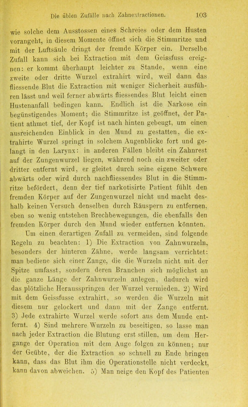 wie solche dem Ausstossen eines Schreies oder dem Husten vorangeht, in diesem Momente öffnet sich die Stimmritze und mit der Luftsäule dringt der fremde Körper ein. Derselbe Zufall kann sich bei Extraction mit dem Geissfuss ereig- nen: er kommt überhaupt leichter zu Stande, wenn eine zweite oder dritte Wurzel extrahirt wird, weil dann das fliessende Blut die Extraction mit weniger Sicherheit ausfüh- ren lässt und weil ferner abwärts fliessendes Blut leicht einen Hustenanfall bedingen kann. Endlich ist die Narkose ein begünstigendes Moment; die Stimmritze ist geöffnet, der Pa- tient athmet tief, der Kopf ist nach hinten gebeugt, um einen ausreichenden Einblick in den Mund zu gestatten, die ex- trahirte Wurzel springt in solchem Augenblicke fort und ge- langt in den Larynx: in anderen Fällen bleibt ein Zahnrest auf der Zungenwurzel liegen, während noch ein zweiter oder dritter entfernt wird, er gleitet durch seine eigene Schwere abwärts oder wird durch nachfliessendes Blut in die Stimm- ritze befördert, denn der tief narkotisirte Patient fühlt den fremden Körper auf der Zungenwurzel nicht und macht des- halb keinen Versuch denselben durch Räuspern zu entfernen, eben so wenig entstehen Brechbewegungen, die ebenfalls den fremden Körper durch den Mund wieder entfernen könnten. Um einen derartigen Zufall zu vermeiden, sind folgende Regeln zu beachten: 1) Die Extraction von Zahnwurzeln, besonders der hinteren Zähne, werde langsam verrichtet: man bediene sich einer Zange, die die Wurzeln nicht mit der Spitze umfasst, sondern deren Branchen sich möglichst an die ganze Länge der Zahnwurzeln anlegen, dadurch wird das plötzliche Herausspringen der Wurzel vermieden. 2) Wird mit dem Geissfusse extrahirt. so werden die Wurzeln mit diesem nur gelockert und dann mit der Zange entfernt. 3) Jede extrahirte Wurzel werde sofort aus dem Munde ent- fernt. 4) Sind mehrere Wurzeln zu beseitigen, so lasse man nach jeder Extraction die Blutung erst stillen, um dem Her- gange der Operation mit dem Auge folgen zu können; nur der Geübte, der die Extraction so schnell zu Ende bringen kann, dass das Blut ihm die Operationsteile nicht verdeckt, kann davon abweichen, ö) Man neige den Kopf des Patienten
