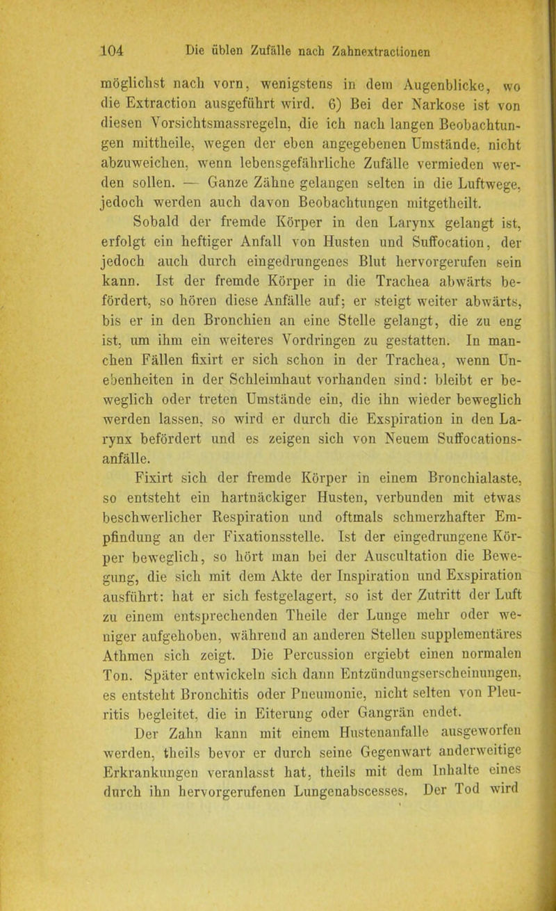 möglichst nach vorn, wenigstens in dem Augenblicke, wo die Extraction ausgeführt wird. 6) Bei der Narkose ist von diesen Yorsichtsmassregeln, die ich nach langen Beobachtun- gen mittheile, wegen der eben angegebenen Umstände, nicht abzuweichen, wenn lebensgefährliche Zufälle vermieden wer- den sollen. — Ganze Zähne gelangen selten in die Luftwege, jedoch werden auch davon Beobachtungen niitgetheilt. Sobald der fremde Körper in den Larynx gelangt ist, erfolgt ein heftiger Anfall von Husten und Suffocation, der jedoch auch durch eingedrungenes Blut hervorgerufen sein kann. Ist der fremde Körper in die Trachea abwärts be- fördert, so hören diese Anfälle auf; er steigt weiter abwärts, bis er in den Bronchien an eine Stelle gelangt, die zu eng ist, um ihm ein weiteres Vordringen zu gestatten. In man- chen Fällen fixirt er sich schon in der Trachea, wenn Un- ebenheiten in der Schleimhaut vorhanden sind: bleibt er be- weglich oder treten Umstände ein, die ihn wieder beweglich werden lassen, so wird er durch die Exspiration in den La- rynx befördert und es zeigen sich von Neuem Suffocations- anfälle. Fixirt sich der fremde Körper in einem Bronchialaste, so entsteht ein hartnäckiger Husten, verbunden mit etwas beschwerlicher Respiration und oftmals schmerzhafter Em- pfindung an der Fixationsstelle. Ist der eingedrungene Kör- per beweglich, so hört man bei der Auscultation die Bewe- gung, die sich mit dem Akte der Inspiration und Exspiration ausführt: hat er sich festgelagert, so ist der Zutritt der Luft zu einem entsprechenden Tlieile der Lunge mehr oder we- niger aufgehoben, während an anderen Stellen supplementäres Athmen sich zeigt. Die Percussion ergiebt einen normalen Ton. Später entwickeln sich dann Entzündungserscheinungen, es entsteht Bronchitis oder Pneumonie, nicht selten von Pleu- ritis begleitet, die in Eiterung oder Gangrän endet. Der Zahn kann mit einem Hustenanfalle ausgeworfen werden, theils bevor er durch seine Gegenwart anderweitige Erkrankungen veranlasst hat, theils mit dem Inhalte eines durch ihn hervorgerufenen Lungenabscesses, Der Tod wird