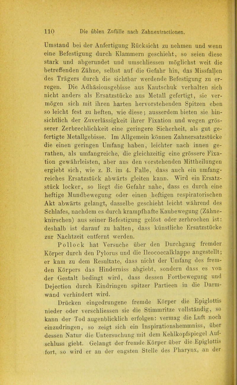 Umstand bei der Anfertigung Rücksicht zu nehmen und wenn eine Befestigung durch Klammern geschieht, so seien diese stark und abgerundet und umschliessen möglichst weit die betreffenden Zähne, selbst auf die Gefahr hin, das Missfallen des Trägers durch die sichtbar werdende Befestigung zu er- regen. Die Adhäsionsgebisse aus Kautschuk verhalten sich nicht anders als Ersatzstücke aus Metall gefertigt, sie ver- mögen sich mit ihren harten hervorstehenden Spitzen eben so leicht fest zu heften, wie diese; ausserdem bieten sie hin- sichtlich. der Zuverlässigkeit ihrer Fixation und wegen grös- serer Zerbrechlichkeit eine geringere Sicherheit, als gut ge- fertigte Metallgebisse. Im Allgemein können Zahnersatzstücke die einen geringen Umfang haben, leichter nach innen ge- rathen, als umfangreiche, die gleichzeitig eine grössere Fixa- tion gewährleisten, aber aus den vorstehenden Mittheilungen ergiebt sich, wie z. B. im 4. Falle, dass auch ein umfang- reiches Ersatzstück abwärts gleiten kann. Wird ein Ersatz- stück locker, so liegt die Gefahr nahe, dass es durch eine heftige Mundbewegung oder einen heftigen respiratorischen Akt abwärts gelangt, dasselbe geschieht leicht während des Schlafes, nachdem es durch krampfhafte Kaubewegung (Zähne- knirschen) aus seiner Befestigung gelöst oder zerbrochen ist: deshalb ist darauf zu halten, dass künstliche Ersatzstücke zur Nachtzeit entfernt werden. Pollock hat Versuche über den Durchgang fremder Körper durch den Pylorus und die Ueocoecalklappe angestellt; er kam zu dem Resultate, dass nicht der Umfang des frem- den Körpers das Hinderniss abgiebt, sondern dass es von der Gestalt bedingt wird, dass dessen Fortbewegung und Dejection durch Eindringen spitzer Partieen in die Darm- wand verhindert wird. Drücken eingedrungene fremde Körper die Epiglottis nieder oder verschliessen sie die Stimmritze vollständig, so kann der Tod augenblicklich erfolgen: vermag die Luft noch einzudringen, so zeigt sich ein Inspirationshemmniss, über dessen Natur die Untersuchung mit dem Kehlkopfspiegel Auf- schluss giebt. Gelangt der fremde Körper über die Epiglottis fort, so wird er au der engsten Stelle des Pharynx, an üei