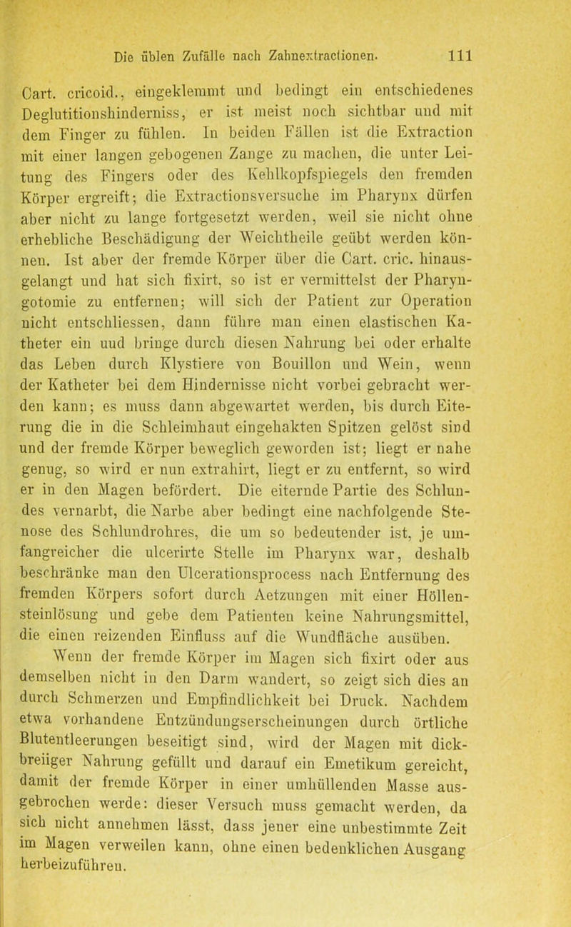 Cavt. cricoid., eingeklemmt und bedingt ein entschiedenes Deglutitionsliinderniss, er ist meist noch sichtbar und mit dem Finger zu fühlen. In beiden Fällen ist die Extraction mit einer langen gebogenen Zange zu machen, die unter Lei- tung des Fingers oder des Kehlkopfspiegels den fremden Körper ergreift; die Extractionsversuche im Pharynx dürfen aber nicht zu lange fortgesetzt werden, weil sie nicht ohne erhebliche Beschädigung der Weichtheile geübt werden kön- nen. Ist aber der fremde Körper über die Gart. cric. hinaus- gelangt und hat sich fixirt, so ist er vermittelst der Pharyn- gotomie zu entfernen; will sich der Patient zur Operation nicht entschliessen, dann führe man einen elastischen Ka- theter ein uud bringe durch diesen Nahrung bei oder erhalte das Leben durch Klystiere von Bouillon und Wein, wenn der Katheter bei dem Hindernisse nicht vorbei gebracht wer- den kann; es muss dann abgewartet werden, bis durch Eite- rung die in die Schleimhaut eingehakten Spitzen gelöst sind und der fremde Körper beweglich geworden ist; liegt er nahe genug, so wird er nun extrahirt, liegt er zu entfernt, so wird er in den Magen befördert. Die eiternde Partie des Schlun- des vernarbt, die Narbe aber bedingt eine nachfolgende Ste- nose des Schlundrohres, die um so bedeutender ist, je um- fangreicher die ulcerirte Stelle im Pharynx war, deshalb beschränke man den Ulcerationsprocess nach Entfernung des fremden Körpers sofort durch Aetzungen mit einer Höllen- steinlösung und gebe dem Patienten keine Nahrungsmittel, die einen reizenden Einfluss auf die Wundfläche ausüben. Wenn der fremde Körper im Magen sich fixirt oder aus demselben nicht in den Darm wandert, so zeigt sich dies an durch Schmerzen und Empfindlichkeit bei Druck. Nachdem etwa vorhandene Entzündungserscheinungen durch örtliche Blutentleerungen beseitigt sind, wird der Magen mit dick- breiiger Nahrung gefüllt und darauf ein Emetikum gereicht, damit der fremde Körper in einer umhüllenden Masse aus- gebrochen werde: dieser Versuch muss gemacht werden, da sich nicht annehmen lässt, dass jener eine unbestimmte Zeit im Magen verweilen kann, ohne einen bedenklichen Ausgang herbeizuführen.