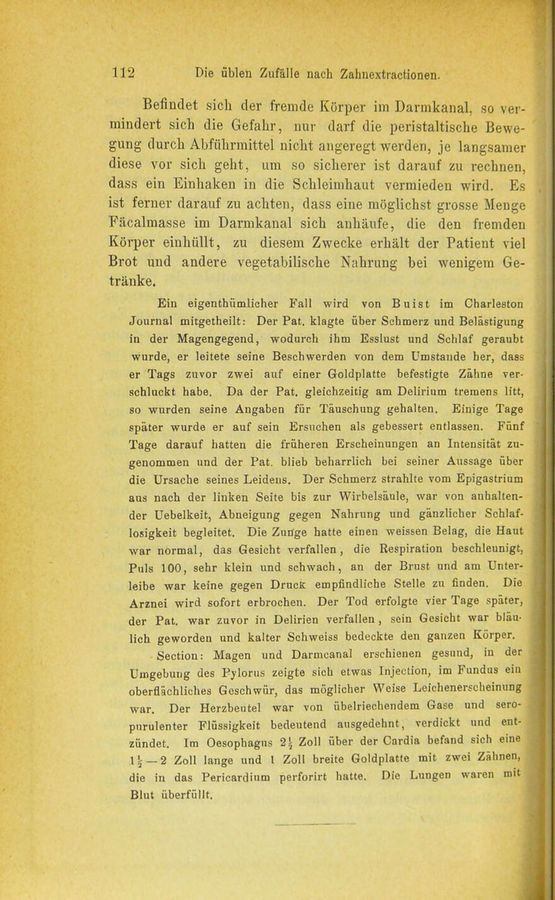 Befindet sich der fremde Körper im Darmkanal, so ver- mindert sich die Gefahr, nur darf die peristaltische Bewe- gung durch Abführmittel nicht angeregt werden, je langsamer diese vor sich geht, um so sicherer ist darauf zu rechnen, dass ein Einhaken in die Schleimhaut vermieden wird. Es ist ferner darauf zu achten, dass eine möglichst grosse Menge Fäcalmasse im Darmkanal sich anhäufe, die den fremden Körper einhüllt, zu diesem Zwecke erhält der Patient viel Brot und andere vegetabilische Nahrung bei wenigem Ge- tränke. Ein eigenthiimlicher Fall wird von Buist im Charleston Journal mitgetheilt: Der Pat. klagte über Schmerz und Belästigung in der Magengegend, wodurch ihm Esslust und Schlaf geraubt wurde, er leitete seine Beschwerden von dem Umstande her, dass er Tags zuvor zwei auf einer Goldplatte befestigte Zähne ver- schluckt habe. Da der Pat. gleichzeitig am Delirium tremens litt, so wurden seine Angaben für Täuschung gehalten. Einige Tage später wurde er auf sein Ersuchen als gebessert entlassen. Fünf Tage darauf hatten die früheren Erscheinungen an Intensität zu- genommen und der Pat. blieb beharrlich bei seiner Aussage über die Ursache seines Leidens. Der Schmerz strahlte vom Epigastrium aus nach der linken Seite bis zur Wirbelsäule, war von anhalten- der Uebelkeit, Abneigung gegen Nahrung und gänzlicher Schlaf- losigkeit begleitet. Die Zunge hatte einen weissen Belag, die Haut war normal, das Gesicht verfallen, die Respiration beschleunigt, ( Puls 100, sehr klein und schwach, an der Brust und am Unter- '■ leibe war keine gegen Druck empfindliche Stelle zu finden. Die Arznei wird sofort erbrochen. Der Tod erfolgte vier Tage später, der Pat. war zuvor in Delirien verfallen , sein Gesicht war bläu- lich geworden und kalter Schweiss bedeckte den ganzen Körper. Section: Magen und Darmcanal erschienen gesund, in der Umgebung des Pylorus zeigte sich etwas Injection, im Fundus ein oberflächliches Geschwür, das möglicher Weise Leichenerscheinung war. Der Herzbeutel war von übelriechendem Gase und sero- purulenter Flüssigkeit bedeutend ausgedehnt, verdickt und ent- zündet. Im Oesophagus 2 5 Zoll über der Cardia befand sich eine 11 — 2 Zoll lange und t Zoll breite Goldplatte mit zwei Zähnen, die in das Pericardium perforirt hatte. Die Lungen waren mit Blut überfüllt. ■ —