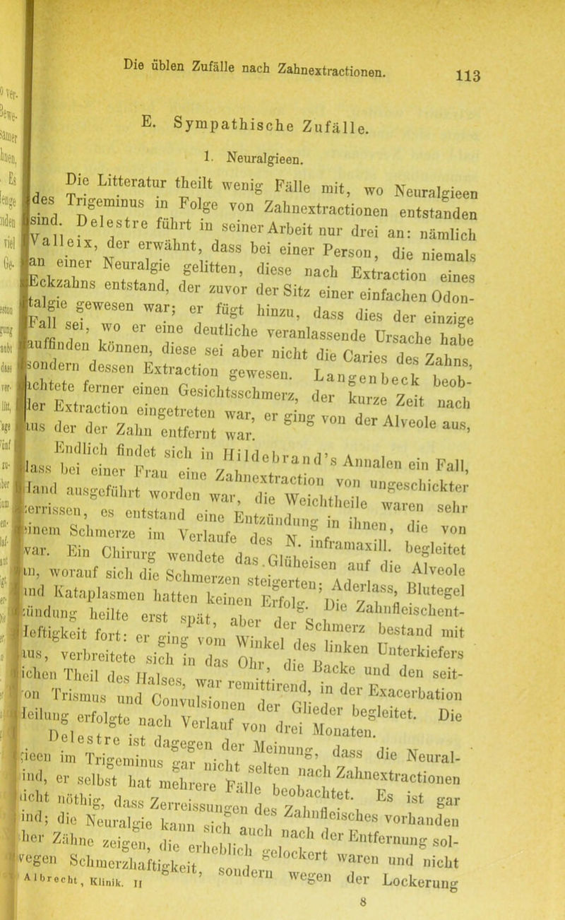 113 E. Sympathische Zufälle. 1- Neuralgieen. Die Litteratur (heilt wenig Fälle mit, wo Neuralgie«, lriffeminns in Fnlo-n t... wenig raiie mit, wo Neuralgieen sind Der7S 'A ;'Se V°” Zah“-‘™tione„ entstanden [Valiefx de 7 m,SCmerArbeitnU1' drei an: ämlich A alle.x der erwähnt, dass bei einer Person, die niemals lan e.„er Neuralgie gelitten, diese nach Extractio“ ■cksabns entstand, der zuvor der Sitz einer einfachen Odon- |Fan sef ’ZT Wan ”, y mm’ daSS dies ** , ’ . 61 eine deutliclie veranlassende Ursache habe I finden können, diese sei aber nicht die Caries des Zahn* f-tÄas ir£‘£~ CÄÄ=^-ä.S Endlich findet sich in Hildehri nd’o a i var. Ein Chirurg wendet das ClA I1*“’“' beSleitet k worauf sich dFe SchmerzenTte A'86 anf die Alveolc >nd Kataplasmen hatten keinen E?Mg%te ^ üindung heilte erst spät, aber der'sd Zal,fleiscbent- leftigkeit fort: er ging vom Wink I l T Jestand mit «•. verbreitete s41 d“ oir d 7 . D“terkiefers lieen b 7““^ <■» *e Neural- ind> « selbst hat mehrere Fälle 7 I i‘lc)' Zallnoxtractio»en «eht nöthig, dass Zerreissun-en des 7 ,7« *?*', Es ist Rar 111(15 die Neuralgie kann ,icf , Zahnfleisches vorhanden -her Zähne zeigen die ln-nach ^ Entfernung sol- ' Legen Schmerzhaftigkeit * JC gelockert waren und nicht ’ 011,1(111 wegen der Lockerung