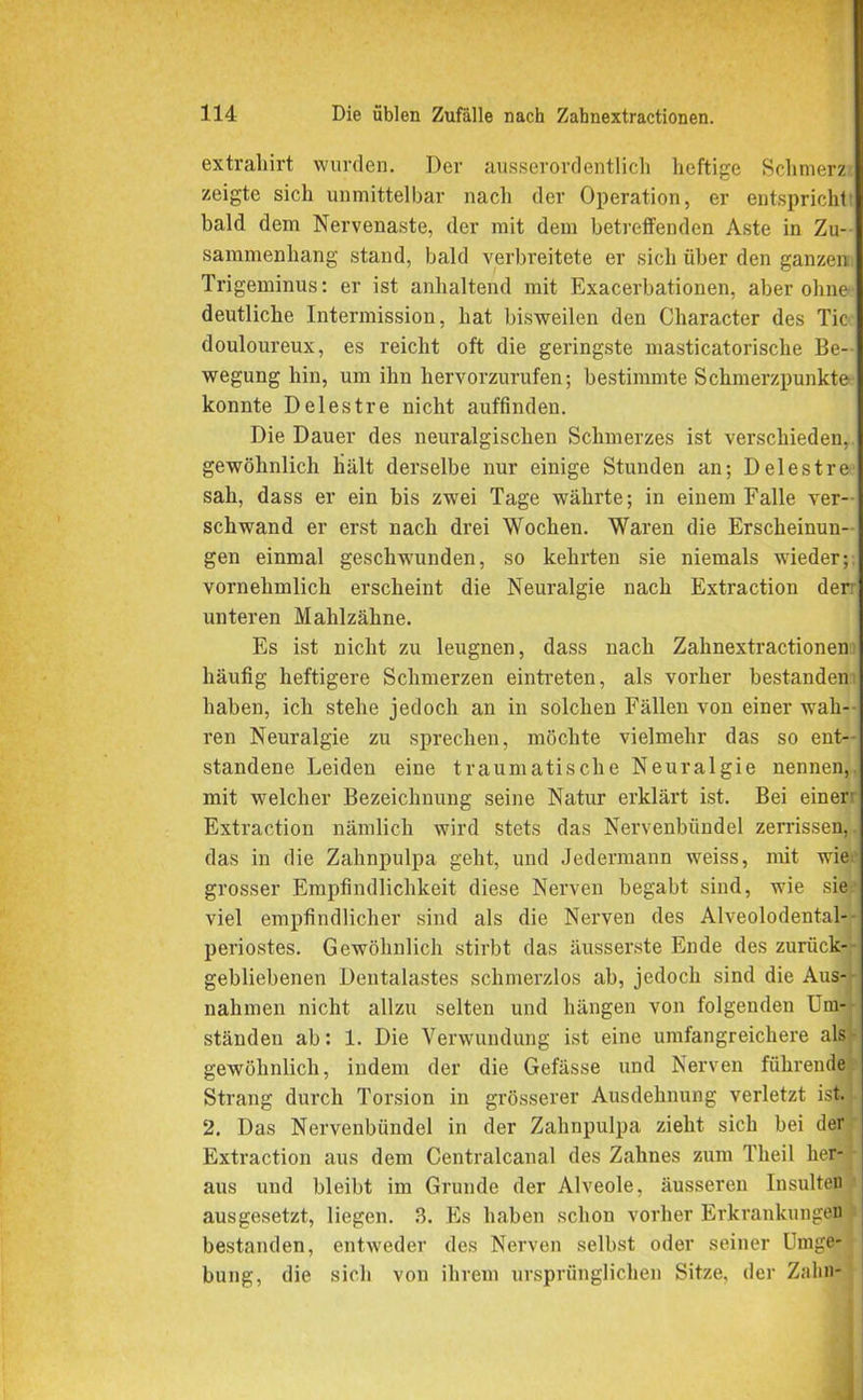 extrahirt wurden. Der ausserordentlich heftige Schmerz zeigte sich unmittelbar nach der Operation, er entspricht bald dem Nervenaste, der mit dem betreffenden Aste in Zu- sammenhang stand, bald verbreitete er sich über den ganzen Trigeminus: er ist anhaltend mit Exacerbationen, aber ohne deutliche Intermission, hat bisweilen den Character des Tic douloureux, es reicht oft die geringste masticatorische Be- wegung hin, um ihn hervorzurufen; bestimmte Schmerzpunkte konnte Delestre nicht auffmdeu. Die Dauer des neuralgischen Schmerzes ist verschieden, gewöhnlich hält derselbe nur einige Stunden an; Delestre sah, dass er ein bis zwei Tage währte; in einem Falle ver- schwand er erst nach drei Wochen. Waren die Erscheinun- gen einmal geschwunden, so kehrten sie niemals wieder; vornehmlich erscheint die Neuralgie nach Extraction derr unteren Mahlzähne. Es ist nicht zu leugnen, dass nach Zahnextractionen häufig heftigere Schmerzen eintreten, als vorher bestanden haben, ich stehe jedoch an in solchen Fällen von einer wah-- i’en Neuralgie zu sprechen, möchte vielmehr das so ent- standene Leiden eine traumatische Neuralgie nennen,, mit welcher Bezeichnung seine Natur erklärt ist. Bei einer: Extraction nämlich wird stets das Nervenbündel zerrissen, das in die Zahnpulpa geht, und Jedermann weiss, mit wiaj grosser Empfindlichkeit diese Nerven begabt sind, wie sie viel empfindlicher sind als die Nerven des Alveolodental- periostes. Gewöhnlich stirbt das äusserste Ende des zurück- gebliebenen Dentalastes schmerzlos ab, jedoch sind die Aus- nahmen nicht allzu selten und hängen von folgenden Um- ständen ab: 1. Die Verwundung ist eine umfangreichere als gewöhnlich, indem der die Gefässe und Nerven führende Strang durch Torsion in grösserer Ausdehnung verletzt ist. 2. Das Nervenbündel in der Zahnpulpa zieht sich bei der Extraction aus dem Centralcanal des Zahnes zum Theil her- aus und bleibt im Grunde der Alveole, äusseren Insulten ausgesetzt, liegen. 3. Es haben schon vorher Erkrankungen bestanden, entweder des Nerven selbst oder seiner Umge- bung, die sich von ihrem ursprünglichen Sitze, der Zahn-
