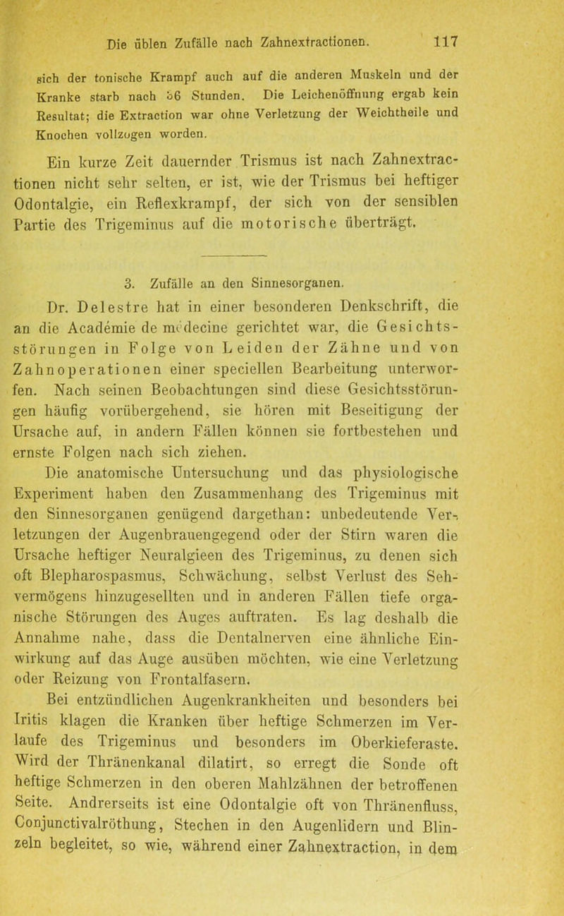 sich der tonische Krampf auch auf die anderen Muskeln und der Kranke starb nach ö6 Stunden. Die Leichenöffnung ergab kein Resultat; die Extraction war ohne Verletzung der Weichtheile und Knochen vollzogen worden. Ein kurze Zeit (lauernder Trismus ist nach Zahnextrac- tionen nicht sehr selten, er ist, wie der Trismus bei heftiger Odontalgie, ein Reflexkrampf, der sich von der sensiblen Partie des Trigeminus auf die motorische überträgt. 3. Zufälle an den Sinnesorganen. Dr. Delestre hat in einer besonderen Denkschrift, die an die Academie de mcdecine gerichtet war, die Gesichts- störungen in Folge von Leiden der Zähne und von Zahn Operationen einer speciellen Bearbeitung unterwor- fen. Nach seinen Beobachtungen sind diese Gesichtsstörun- gen häufig vorübergehend, sie hören mit Beseitigung der Ursache auf, in andern Fällen können sie fortbestehen und ernste Folgen nach sich ziehen. Die anatomische Untersuchung und das physiologische Experiment haben den Zusammenhang des Trigeminus mit den Sinnesorganen genügend dargethan: unbedeutende Ver-, letzungen der Augenbrauengegend oder der Stirn waren die Ursache heftiger Neuralgieen des Trigeminus, zu denen sich oft Blepharospasmus, Schwächung, selbst Verlust des Seh- vermögens hinzugesellten und in anderen Fällen tiefe orga- nische Störungen des Auges auftraten. Es lag deshalb die Annahme nahe, dass die Dentalnerven eine ähnliche Ein- wirkung auf das Auge ausüben möchten, wie eine Verletzung oder Reizung von Frontalfasern. Bei entzündlichen Augenkrankheiten und besonders bei Iritis klagen die Kranken über heftige Schmerzen im Ver- laufe des Trigeminus und besonders im Oberkieferaste. Wird der Thränenkanal dilatirt, so erregt die Sonde oft heftige Schmerzen in den oberen Mahlzähnen der betroffenen Seite. Andrerseits ist eine Odontalgie oft von Thränenfluss, Conjunctivalröthung, Stechen in den Augenlidern und Blin- zeln begleitet, so wie, während einer Zahnextraction, in dem