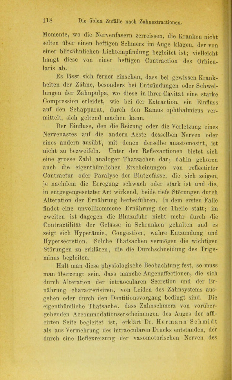 1 Momente, wo die Nervenfasern zerreissen, die Kranken nicht selten über einen heftigen Schmerz im Auge klagen, der von einer blitzähnlichen Lichtempfindung begleitet ist; vielleicht hängt diese von einer heftigen Contraction des Orbicu- laris ab. Es lässt sich ferner einsehen, dass bei gewissen Krank- heiten der Zähne, besonders bei Entzündungen oder Schwel- lungen der Zahnpulpa, wo diese in ihrer Cavität eine starke Compression erleidet, wie bei der Extraction, ein Einfluss auf den Sehapparat, durch den Ramus ophthalmicus ver- mittelt, sich geltend machen kann. Der Einfluss, den die Reizung oder die Verletzung eines Nervenastes auf die andern Aeste desselben Nerven oder eines andern ausübt, mit denen derselbe anastomosirt, ist nicht zu bezweifeln. Unter den Reflexactionen bietet sich eine grosse Zahl analoger Thatsachen dar; dahin gehören auch die eigenthiimlichen Erscheinungen von reflectirter Contractur oder Paralyse der Blutgefässe, die sich zeigen, je nachdem die Erregung schwach oder stark ist und die, in entgegengesetzter Art wirkend, beide tiefe Störungen durch Alteration der Ernährung herbeiführen. In dem ersten Falle findet eine unvollkommene Ernährung der Theile statt; im zweiten ist dagegen die Blutzufuhr nicht mehr durch die Contractilität der Gefässe in Schranken gehalten und es zeigt sich Hyperämie, Congestion, wahre Entzündung und Hypersecretion. Solche Thatsachen vermögen die wichtigen Störungen zu erklären, die die Durchschneidung des Trige- minus begleiten. Hält man diese physiologische Beobachtung fest, so muss man überzeugt sein, dass manche Augenaffectionen, die sich durch Alteration der intraocularen Secretion und der Er- nährung characterisiren, von Leiden des Zahnsystems aus- gehen oder durch den Dentitionsvorgang bedingt sind. Die eigenthümliche Thatsache, dass Zahnschmerz von vorüber- gehenden Accommodationserscheinungen des Auges der affi- cirten Seite begleitet ist, erklärt Dr. Hermann Schmidt als aus Vermehrung des intraocularen Drucks entstanden, der durch eine Reflexreizung der vasomotorischen Nerven des