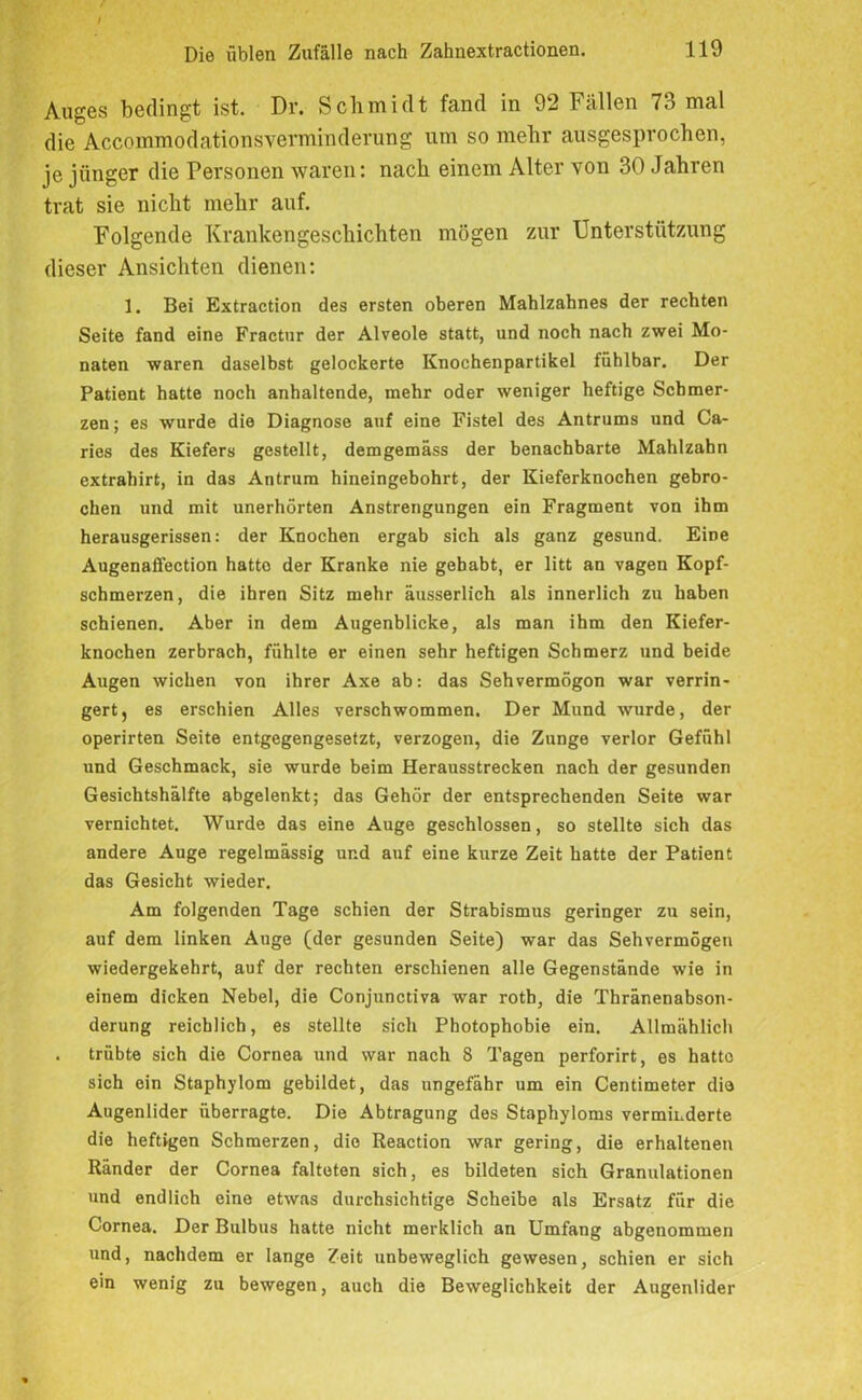 Auges bedingt ist. Dr. Schmidt fand in 92 Fällen 73 mal die Accoiiimodationsverminderung um so mehr ausgesprochen, je jünger die Personen waren: nach einem Alter von 30 Jahren trat sie nicht mehr auf. Folgende Krankengeschichten mögen zur Unterstützung dieser Ansichten dienen: 1. Bei Extraction des ersten oberen Mahlzahnes der rechten Seite fand eine Fractnr der Alveole statt, und noch nach zwei Mo- naten waren daselbst gelockerte Knochenpartikel fühlbar. Der Patient hatte noch anhaltende, mehr oder weniger heftige Schmer- zen ; es wurde die Diagnose auf eine Fistel des Antrums und Ca- ries des Kiefers gestellt, demgemäss der benachbarte Mahlzahn extrahirt, in das Antrum hineingebohrt, der Kieferknochen gebro- chen und mit unerhörten Anstrengungen ein Fragment von ihm herausgerissen: der Knochen ergab sich als ganz gesund. Eine Augenaffection hatte der Kranke nie gehabt, er litt an vagen Kopf- schmerzen, die ihren Sitz mehr äusserlich als innerlich zu haben schienen. Aber in dem Augenblicke, als man ihm den Kiefer- knochen zerbrach, fühlte er einen sehr heftigen Schmerz und beide Augen wichen von ihrer Axe ab: das Sehvermögon war verrin- gert, es erschien Alles verschwommen. Der Mund wurde, der operirten Seite entgegengesetzt, verzogen, die Zunge verlor Gefühl und Geschmack, sie wurde beim Herausstrecken nach der gesunden Gesichtshälfte abgelenkt; das Gehör der entsprechenden Seite war vernichtet. Wurde das eine Auge geschlossen, so stellte sich das andere Auge regelmässig und auf eine kurze Zeit hatte der Patient das Gesicht wieder. Am folgenden Tage schien der Strabismus geringer zu sein, auf dem linken Auge (der gesunden Seite) war das Sehvermögen wiedergekehrt, auf der rechten erschienen alle Gegenstände wie in einem dicken Nebel, die Conjunctiva war roth, die Thränenabson- derung reichlich, es stellte sich Photophobie ein. Allmählich . trübte sich die Cornea und war nach 8 Tagen perforirt, es hatte sich ein Staphylom gebildet, das ungefähr um ein Centimeter die Augenlider überragte. Die Abtragung des Staphyloms verminderte die heftigen Schmerzen, die Reaction war gering, die erhaltenen Ränder der Cornea falteten sich, es bildeten sich Granulationen und endlich eine etwas durchsichtige Scheibe als Ersatz für die Cornea. Der Bulbus hatte nicht merklich an Umfang abgenommen und, nachdem er lange Zeit unbeweglich gewesen, schien er sich ein wenig zu bewegen, auch die Beweglichkeit der Augenlider