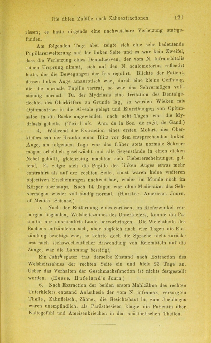 rissen; es hatte nirgends eine nachweisbare Verletzung stattgo- funden. Am folgenden Tage aber zeigte sich eine sehr bedeutende Pupillarerweiterung auf der linken Seite und es war kein Zweifel, dass die Verletzung eines Dentalnerven, der vom N. infraorbitalis seinen Ursprung nimmt, sich auf den N. oculomotorius reflectirt hatte, der die Bewegungen der Iris rcgulirt. Blickte der Patient, dessen linkes Auge amaurotisch war, durch eine kleine Oeffnung, die die normale Pupille vertrat, so war das Sehvermögen voll- ständig normal. Da der Mydriasis eine Irritation des Dentalge- flechtes des Oberkiefers zu Grunde lag, so wurden Wieken mit Opiumextraet in die Alveole gelegt und Einreibungen von Opium- salbe in die Backe angewendet; nach acht Tagen war die My- driasis geheilt. (Teirlink. Ann. de la Soc. de med. de Gand) 4. Während der Extraction eines ersten Molaris des Ober- kiefers sah der Kranke einen Blitz vor dem entsprechenden linken Auge, am folgenden Tage war das früher stets normale Sehver- mögen erheblich geschwächt und alle Gegenstände in einen dicken Nebel gehüllt, gleichzeitig machten sich Fiebererscheinungen gel- tend. Es zeigte sich die Pupille des linken Auges etwas mehr contrahirt als auf der rechten Seite, sonst waren keine weiteren objectiven Erscheinungen nachweisbar, weder im Munde noch im Körper überhaupt. Nach 14 Tagen war ohne Medication das Seh- vermögen wieder vollständig normal. (Hunter. American. Journ. of Medical Science.) 5. Nach der Entfernung eines cariösen, im Kieferwinkel ver- borgen liegenden, Weisheitszahnes des Unterkiefers, konnte die Pa- tientin nur unarticulirte Laute hervorbringen. Die Weichtheile des Rachens entzündeten sich, aber obgleich nach vier Tagen die Ent- zündung beseitigt war, so kehrte doch die Sprache nicht zurück: erst nach sechswöchentlicher Anwendung von Reizmitteln auf die Zunge, war die Lähmung beseitigt, Ein Jahr^ später trat derselbe Zustand nach Extraction des Weisheitszahnes der rechten Seite ein und hielt 23 Tage an. Ueber das Verhalten der Geschmacksfunction ist nichts festgestellt worden. (Hesse. Hufeland’s Journ) 6. Nach Extraction der beiden ersten Mahlzähne des rechten Unterkiefers entstand Anästhesie der vom N. inframax. versorgten Theile, Zahnfleisch, Zähne, die Gesichtshaut bis zum Jochbogen waren unempfindlich: als Parästhesieen klagte die Patientin über Kältegefühl und Ameisenkriechen in den anästhetischen Theilen.
