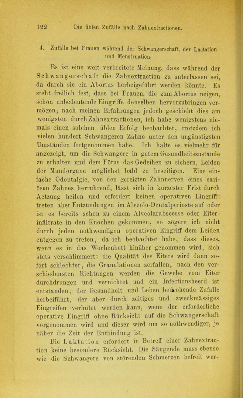 4. Zufälle bei Frauen während der Schwangerschaft, der Lactation und Menstruation. Es ist eine weit verbreitete Meinung, dass während der Schwangerschaft die Zahnextraction zu unterlassen sei, da durch sie ein Abortus herbeigeführt werden könnte. Es steht freilich fest, dass bei Frauen, die zum Abortus neigen, schon unbedeutende Eingriffe denselben hervorzubringen ver- mögen; nach meinen Erfahrungen jedoch geschieht dies am wenigsten durch Zahnextractionen, ich habe wenigstens nie- mals einen solchen üblen Erfolg beobachtet, trotzdem ich vielen hundert Schwangeren Zähne unter den ixngünstigsten Umständen fortgenommen habe. Ich halte es vielmehr für angezeigt, um die Schwangere in gutem Gesundheitszustände zu erhalten und dem Fötus das Gedeihen zu sichern, Leiden der Mundorgane möglichst bald zu beseitigen. Eine ein- fache Odontalgie, von den gereizten Zahnnerven eines cari- ösen Zahnes herrührend, lässt sich in kürzester Frist durch Aetzung heilen und erfordert keinen operativen Eingriff: treten aber Entzündungen im Alveolo-Dentalperioste auf oder ist es bereits schon zu einem Alveolarabscesse oder Eiter- infiltrate in den Knochen gekommen, so zögere ich nicht durch jeden nothwendigen operativen Eingriff dem Leiden entgegen zu treten, da ich beobachtet habe, dass dieses, wenn es in das Wochenbett hinüber genommen wird, sich stets verschlimmert: die Qualität des Eiters wird dann so- fort schlechter, die Granulationen zerfallen, nach den ver- schiedensten Richtungen werden die Gewebe vom Eiter durchdrungen und vernichtet und ein Infectionsheerd ist entstanden, der Gesundheit und Leben bedrohende Zufälle herbeiführt, der aber durch zeitiges und zweckmässiges Eingreifen verhütet werden kann, wenn der erforderliche operative Eingriff ohne Rücksicht auf die Schwangerschaft vorgenommen wird und dieser wird um so nothwendiger, je näher die Zeit der Entbindung ist. Die Laktation erfordert in Betreff einer Zahnextrac- tion keine besondere Rücksicht. Die Säugende muss ebenso wie die Schwangere von störenden Schmerzen befreit wer-