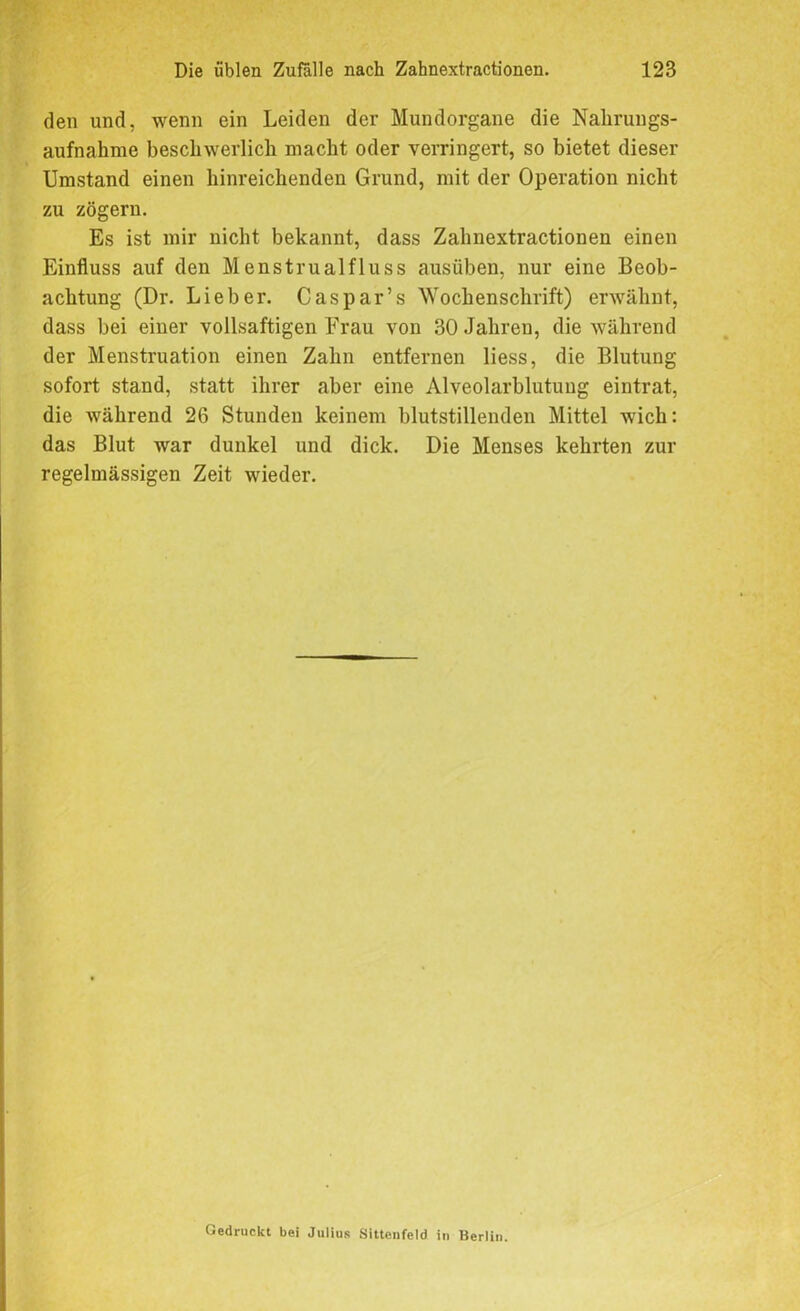 den und, wenn ein Leiden der Mundorgane die Nahrungs- aufnahme beschwerlich macht oder verringert, so bietet dieser Umstand einen hinreichenden Grund, mit der Operation nicht zu zögern. Es ist mir nicht bekannt, dass Zahnextractionen einen Einfluss auf den Menstrualfluss ausüben, nur eine Beob- achtung (Dr. Lieber. Caspar’s Wochenschrift) erwähnt, dass bei einer vollsaftigen Frau von 30 Jahren, die während der Menstruation einen Zahn entfernen liess, die Blutung sofort stand, statt ihrer aber eine Alveolarblutung eintrat, die während 26 Stunden keinem blutstillenden Mittel wich: das Blut war dunkel und dick. Die Menses kehrten zur regelmässigen Zeit wieder. Gedruckt bei Julius Sittcnfeld in Berlin