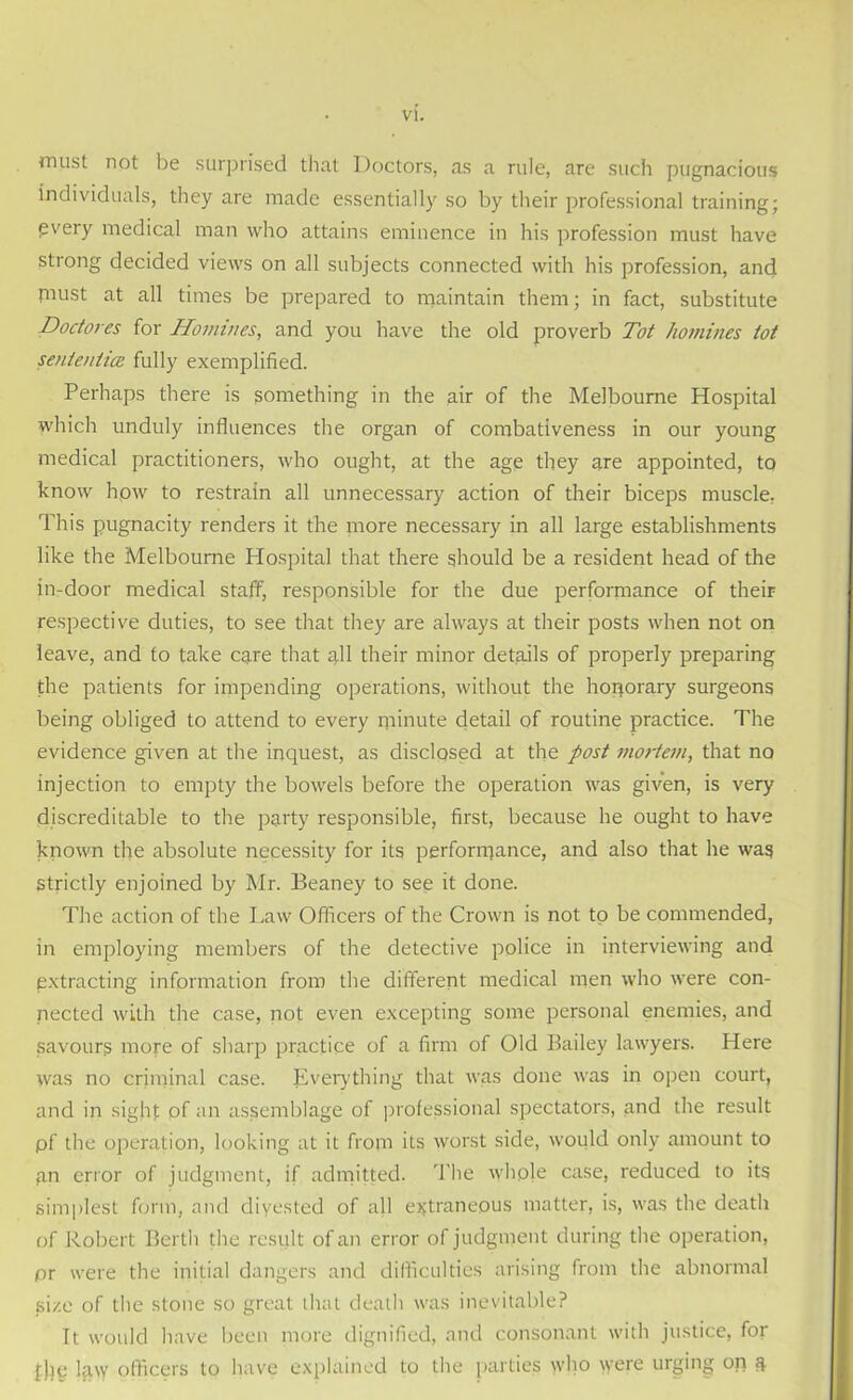 must not be surprised that Doctors, as a rule, are such pugnacious individuals, they are made essentially so by their professional training; every medical man who attains eminence in his profession must have strong decided views on all subjects connected with his profession, and piust at all times be prepared to maintain them; in fact, substitute Doctores for Homines, and you have the old proverb Tot homines tot senientice fully exemplified. Perhaps there is something in the air of the Melbourne Hospital which unduly influences the organ of combativeness in our young medical practitioners, who ought, at the age they are appointed, to know how to restrain all unnecessary action of their biceps muscle. This pugnacity renders it the more necessary in all large establishments like the Melbourne Hospital that there should be a resident head of the in-door medical staff, responsible for the due performance of their respective duties, to see that they are always at their posts when not on leave, and to take care that all their minor details of properly preparing the patients for impending operations, without the honorary surgeons being obliged to attend to every minute detail of routine practice. The evidence given at the inquest, as disclosed at the post mortem, that no injection to empty the bowels before the operation was given, is very discreditable to the party responsible, first, because he ought to have known the absolute necessity for its performance, and also that he was strictly enjoined by Mr. Beaney to see it done. The action of the Law Officers of the Crown is not to be commended, in employing members of the detective police in interviewing and extracting information from the different medical men who were con- nected with the case, not even excepting some personal enemies, and savours more of sharp practice of a firm of Old Bailey lawyers. Here was no criminal case. Everything that was done was in open court, and in sight of an assemblage of professional spectators, and the result pf the operation, looking at it from its worst side, would only amount to gn error of judgment, if admitted. The whple case, reduced to its simplest form, and diyested of all extraneous matter, is, was the death of Robert Berth the result of an error of judgment during the operation, pr were the initial dangers and difficulties arising from the abnormal si/.e of the stone so great that death was inevitable? It would have been more dignified, and consonant with justice, for law officers to have explained to the parties who were urging on &