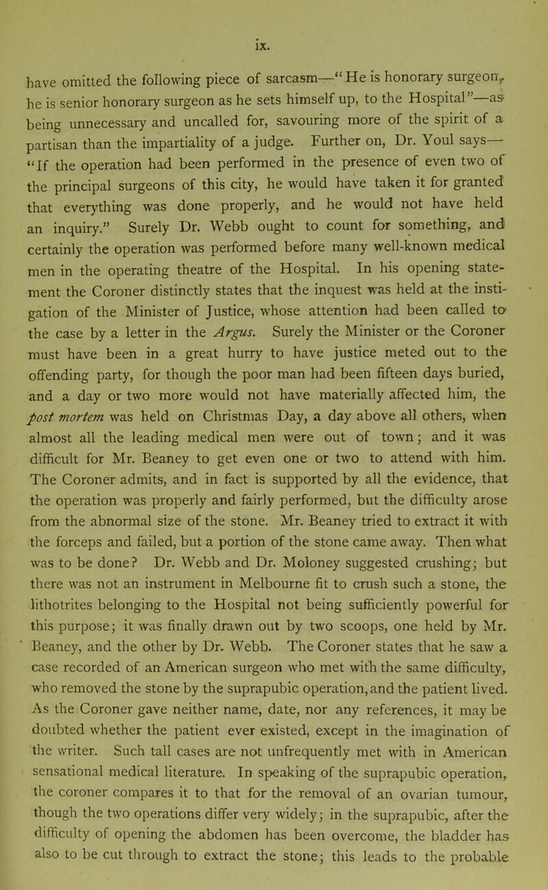 have omitted the following piece of sarcasm—“He is honorary surgeon, he is senior honorary surgeon as he sets himself up, to the Hospital”—as being unnecessary and uncalled for, savouring more of the spirit of a partisan than the impartiality of a judge. Further on, Dr. Youl says “If the operation had been performed in the presence of even two of the principal surgeons of this city, he would have taken it for granted that everything was done properly, and he would not have held an inquiry.” Surely Dr. Webb ought to count for something, and certainly the operation was performed before many well-known medical men in the operating theatre of the Hospital. In his opening state- ment the Coroner distinctly states that the inquest was held at the insti- gation of the Minister of Justice, whose attention had been called to the case by a letter in the Argus. Surely the Minister or the Coroner must have been in a great hurry to have justice meted out to the offending party, for though the poor man had been fifteen days buried, and a day or two more would not have materially affected him, the post mortem was held on Christmas Day, a day above all others, when almost all the leading medical men were out of town; and it was difficult for Mr. Beaney to get even one or two to attend with him. The Coroner admits, and in fact is supported by all the evidence, that the operation was properly and fairly performed, but the difficulty arose from the abnormal size of the stone. Mr. Beaney tried to extract it with the forceps and failed, but a portion of the stone came away. Then what was to be done? Dr. Webb and Dr. Moloney suggested crushing; but there was not an instrument in Melbourne fit to crush such a stone, the lithotrites belonging to the Hospital not being sufficiently powerful for this purpose; it was finally drawn out by two scoops, one held by Mr. Beaney, and the other by Dr. Webb. The Coroner states that he saw a case recorded of an American surgeon who met with the same difficulty, who removed the stone by the suprapubic operation, and the patient lived. As the Coroner gave neither name, date, nor any references, it may be doubted whether the patient ever existed, except in the imagination of the writer. Such tall cases are not unfrequently met with in American sensational medical literature. In speaking of the suprapubic operation, the coroner compares it to that for the removal of an ovarian tumour, though the two operations differ very widely; in the suprapubic, after the difficulty of opening the abdomen has been overcome, the bladder has also to be cut through to extract the stone; this leads to the probable