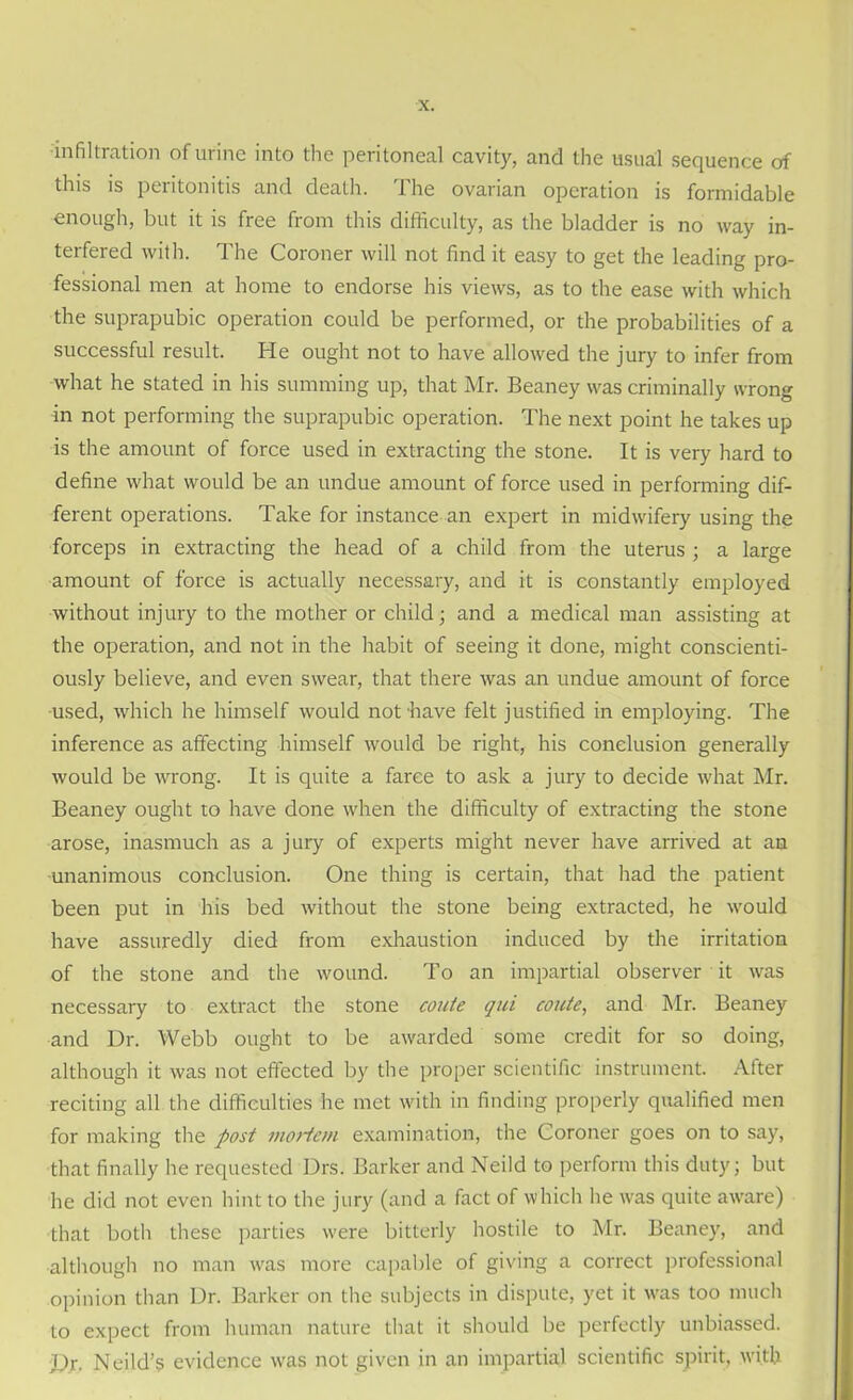 ■infiltration of urine into the peritoneal cavity, and the usual sequence of this is peritonitis and death. The ovarian operation is formidable enough, but it is free from this difficulty, as the bladder is no way in- terfered with. The Coroner will not find it easy to get the leading pro- fessional men at home to endorse his views, as to the ease with which the suprapubic operation could be performed, or the probabilities of a successful result. He ought not to have allowed the jury to infer from what he stated in his summing up, that Mr. Beaney was criminally wrong in not performing the suprapubic operation. The next point he takes up is the amount of force used in extracting the stone. It is very hard to define what would be an undue amount of force used in performing dif- ferent operations. Take for instance an expert in midwifery using the forceps in extracting the head of a child from the uterus ; a large amount of force is actually necessary, and it is constantly employed without injury to the mother or child; and a medical man assisting at the operation, and not in the habit of seeing it done, might conscienti- ously believe, and even swear, that there was an undue amount of force used, which he himself would not have felt justified in employing. The inference as affecting himself would be right, his conclusion generally would be wrong. It is quite a farce to ask a jury to decide what Mr. Beaney ought to have done when the difficulty of extracting the stone arose, inasmuch as a jury of experts might never have arrived at an unanimous conclusion. One thing is certain, that had the patient been put in his bed without the stone being extracted, he would have assuredly died from exhaustion induced by the irritation of the stone and the wound. To an impartial observer it was necessary to extract the stone coute qui coute, and Mr. Beaney and Dr. Webb ought to be awarded some credit for so doing, although it was not effected by the proper scientific instrument. After reciting all the difficulties he met with in finding properly qualified men for making the post morion examination, the Coroner goes on to say, that finally he requested Drs. Barker and Neild to perform this duty; but he did not even hint to the jury (and a fact of which he was quite aware) that both these parties were bitterly hostile to Mr. Beaney, and although no man was more capable of giving a correct professional opinion than Dr. Barker on the subjects in dispute, yet it was too much to expect from human nature that it should be perfectly unbiassed. Dr- Neild’s evidence was not given in an impartial scientific spirit, with