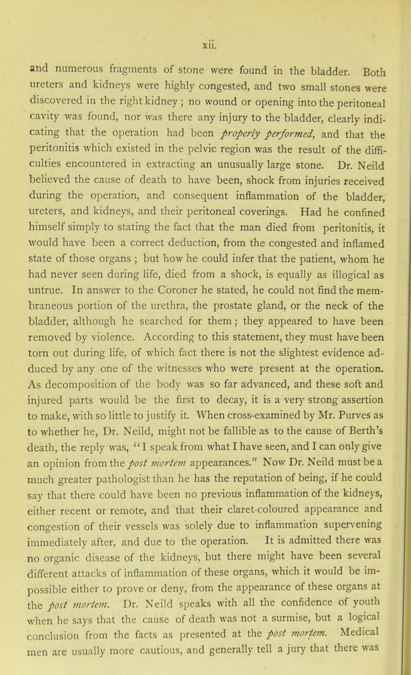 and numerous fragments of stone were found in the bladder. Both ureters and kidneys were highly congested, and two small stones were discovered in the right kidney; no wound or opening into the peritoneal cavity was found, nor was there any injury to the bladder, clearly indi- cating that the operation had been properly performed, and that the peritonitis which existed in the pelvic region was the result of the diffi- culties encountered in extracting an unusually large stone. Dr. Neild believed the cause of death to have been, shock from injuries received during the operation, and consequent inflammation of the bladder, ureters, and kidneys, and their peritoneal coverings. Had he confined himself simply to stating the fact that the man died from peritonitis, it would have been a correct deduction, from the congested and inflamed state of those organs ; but how he could infer that the patient, whom he had never seen during life, died from a shock, is equally as illogical as untrue. In answer to the Coroner he stated, he could not find the mem- braneous portion of the urethra, the prostate gland, or the neck of the bladder, although he searched for them; they appeared to have been removed by violence. According to this statement, they must have been torn out during life, of which fact there is not the slightest evidence ad- duced by any one of the witnesses who were present at the operation. As decomposition of the body was so far advanced, and these soft and injured parts would be the first to decay, it is a very strong assertion to make, with so little to justify it. When cross-examined by Mr. Purves as to whether he, Dr. Neild, might not be fallible as to the cause of Berth’s death, the reply was, “ I speak from what I have seen, and I can only give an opinion from the post mortem appearances.” Now Dr. Neild must be a much greater pathologist than he has the reputation of being, if he could say that there could have been no previous inflammation of the kidneys, either recent or remote, and that their claret-coloured appearance and congestion of their vessels was solely due to inflammation supervening immediately after, and due to the operation. It is admitted there was no organic disease of the kidneys, but there might have been several different attacks of inflammation of these organs, which it would be im- possible either to prove or deny, from the appearance of these organs at the post mortem. Dr. Neild speaks with all the confidence of youth when he says that the cause of death was not a surmise, but a logical conclusion from the facts as presented at the post mortem. Medical men are usually more cautious, and generally tell a jury that there was