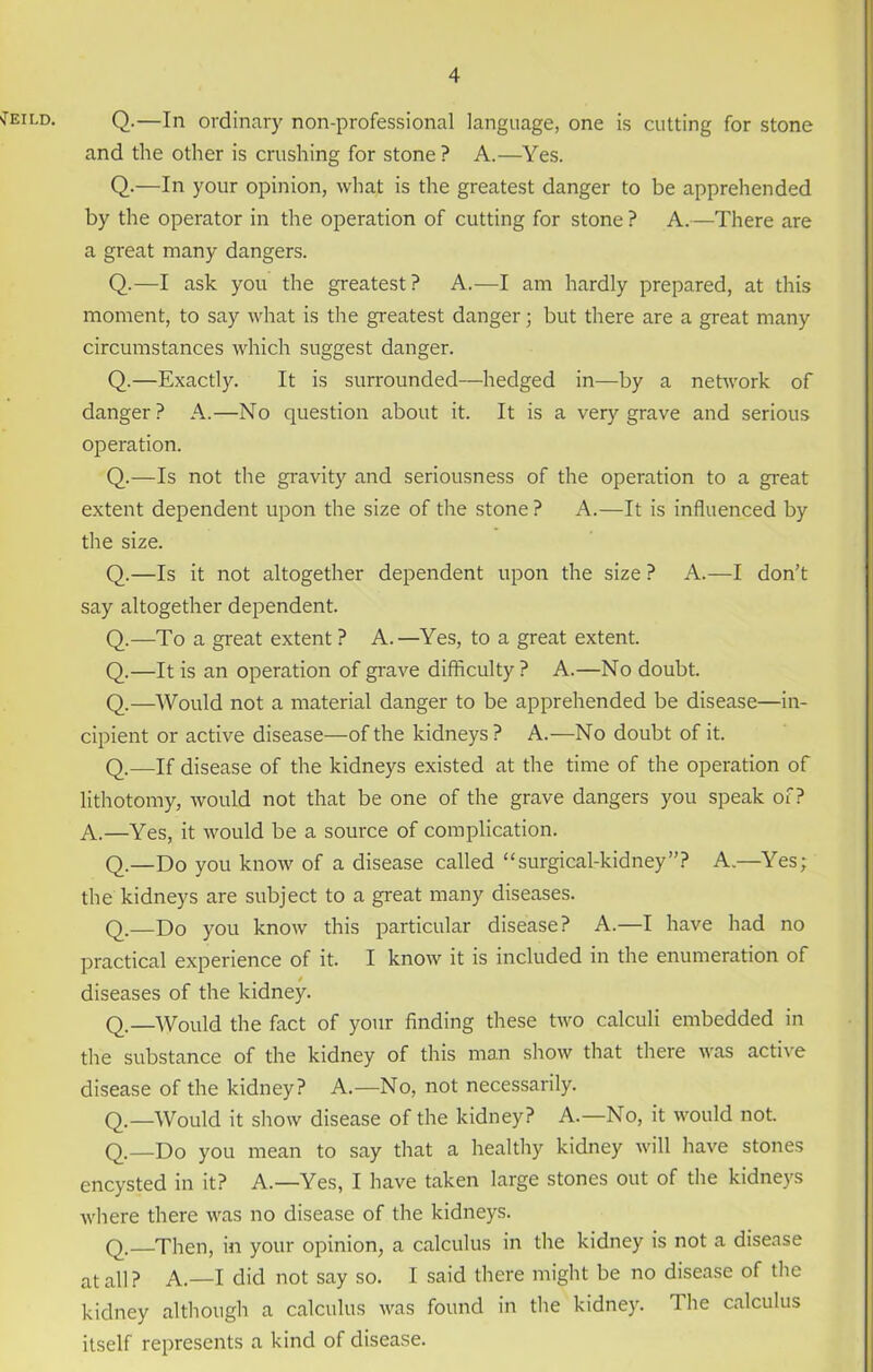 'Teild. Q.—In ordinary non-professional language, one is cutting for stone and the other is crushing for stone ? A.—Yes. Q.—In your opinion, what is the greatest danger to be apprehended by the operator in the operation of cutting for stone ? A.—There are a great many dangers. Q.—I ask you the greatest? A.—I am hardly prepared, at this moment, to say what is the greatest danger; but there are a great many circumstances which suggest danger. Q.—Exactly. It is surrounded—hedged in—by a network of danger? A.—No question about it. It is a very grave and serious operation. Q.—Is not the gravity and seriousness of the operation to a great extent dependent upon the size of the stone ? A.—It is influenced by the size. Q.—Is it not altogether dependent upon the size ? A.—I don’t say altogether dependent. Q.—To a great extent ? A.—Yes, to a great extent. Q.—It is an operation of grave difficulty ? A.—No doubt. Q.—Would not a material danger to be apprehended be disease—in- cipient or active disease—of the kidneys ? A.—No doubt of it. Q.—If disease of the kidneys existed at the time of the operation of lithotomy, would not that be one of the grave dangers you speak of? A.—Yes, it would be a source of complication. Q.—Do you know of a disease called “surgical-kidney”? A.—Yes; the kidneys are subject to a great many diseases. Q.—Do you know this particular disease? A.—I have had no practical experience of it. I know it is included in the enumeration of diseases of the kidney. Q.—Would the fact of your finding these two calculi embedded in the substance of the kidney of this man show that there was active disease of the kidney? A.—No, not necessarily. Q.—Would it show disease of the kidney? A.—No, it would not. Q.—Do you mean to say that a healthy kidney will have stones encysted in it? A.—Yes, I have taken large stones out of the kidneys where there was no disease of the kidneys. q—Then, in your opinion, a calculus in the kidney is not a disease at au ? A.—I did not say so. I said there might be no disease of the kidney although a calculus was found in the kidney. The calculus itself represents a kind of disease.