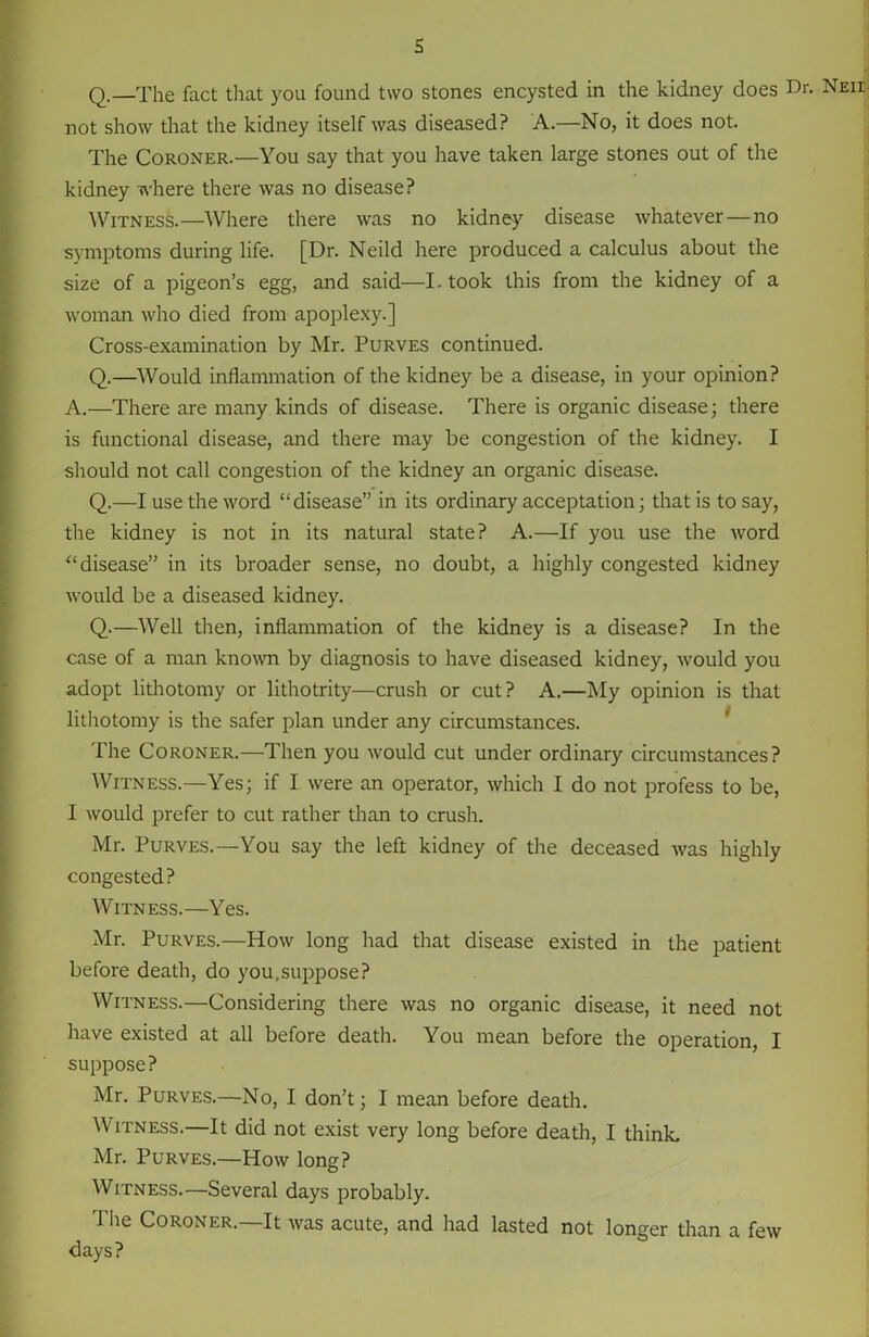 s Q.—The fact that you found two stones encysted in the kidney does Dr. Neii not show that the kidney itself was diseased? A.—No, it does not. The Coroner.—You say that you have taken large stones out of the kidney where there was no disease? Witness.—Where there was no kidney disease whatever—no symptoms during life. [Dr. Neild here produced a calculus about the size of a pigeon’s egg, and said—I- took this from the kidney of a woman who died from apoplexy.] Cross-examination by Mr. Purves continued. Q.—Would inflammation of the kidney be a disease, in your opinion? A.—There are many kinds of disease. There is organic disease; there is functional disease, and there may be congestion of the kidney. I should not call congestion of the kidney an organic disease. Q.—I use the word “disease” in its ordinary acceptation; that is to say, the kidney is not in its natural state? A.—If you use the word “disease” in its broader sense, no doubt, a highly congested kidney would be a diseased kidney. Q.—Well then, inflammation of the kidney is a disease? In the case of a man known by diagnosis to have diseased kidney, would you adopt lithotomy or lithotrity—crush or cut? A.—My opinion is that lithotomy is the safer plan under any circumstances. The Coroner.—Then you would cut under ordinary circumstances? Witness.—Yes; if I were an operator, which I do not profess to be, I would prefer to cut rather than to crush. Mr. Purves.—You say the left kidney of the deceased was highly congested ? Witness.—Yes. Mr. Purves.—How long had that disease existed in the patient before death, do you,suppose? Witness.—Considering there was no organic disease, it need not have existed at all before death. You mean before the operation, I suppose? Mr. Purves.—No, I don’t; I mean before death. Witness.—It did not exist very long before death, I think. Mr. Purves.—How long? Witness.—Several days probably. The Coroner.—It was acute, and had lasted not longer than a few days?