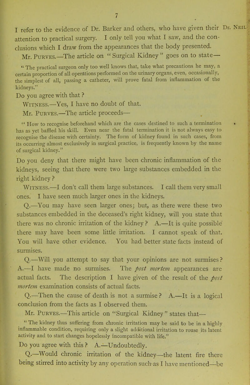 I refer to the evidence of Dr. Barker and others, who have given their Dr. Neil attention to practical surgery. I only tell you what I saw, and the con- clusions which I draw from the appearances that the body presented. Mr. Purves.—The article on “ Surgical Kidney ” goes on to state— “ The practical surgeon only too well knows that, take what precautions he may, a certain proportion of all operations performed on the urinary organs, even, occasionally, the simplest of all, passing a catheter, will prove fatal from inflammation of the kidneys.” Do you agree with that ? Witness.—Yes, I have no doubt of that. Mr. Purves.—The article proceeds— “ How to recognise beforehand which are the cases destined to such a termination » has as yet baffled his skill. Even near the fatal termination it is not always easy to recognise the disease with certainty. The form of kidney found in such cases, from its occurring almost exclusively in surgical practice, is frequently known by the name of surgical kidney.” Do you deny that there might have been chronic inflammation of the kidneys, seeing that there were two large substances embedded in the right kidney ? Witness.—I don’t call them large substances. I call them very small ones. I have seen much larger ones in the kidneys. Q.—You may have seen larger ones; but, as there were these two substances embedded in the deceased’s right kidney, will you state that there was no chronic irritation of the kidney ? A.—It is quite possible there may have been some little irritation. I cannot speak of that. You will have other evidence. You had better state facts instead of surmises. Q.—Will you attempt to say that your opinions are not surmises? A.—I have made no surmises. The post mortem appearances are actual facts. The description I have given of the result of the post mortem examination consists of actual facts. Q.—Then the cause of death is not a surmise ? A.—It is a logical conclusion from the facts as I observed them. Mr. Purves.—This article on “Surgical Kidney” states that— “ The kidney thus suffering from chronic irritation may be said to be in a highly inflammable condition, requiring only a slight additional irritation to rouse its latent activity and to start changes hopelessly incompatible with life.” Do you agree with this ? A.—Undoubtedly. Q.—Would chronic irritation of the kidney—the latent fire there being stirred into activity by any operation such'as I have mentioned—be