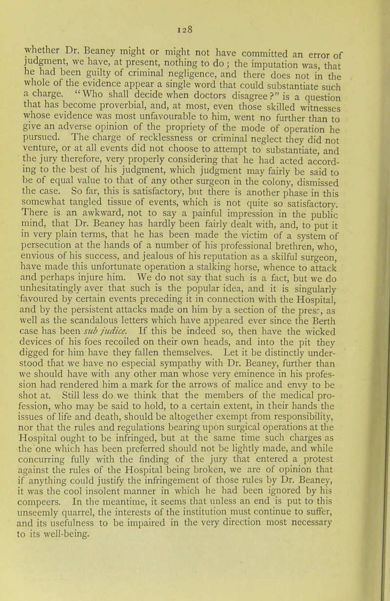 whether Dr. Beaney might or might not have committed an error of judgment, we have, at present, nothing to do; the imputation was, that he had been guilty of criminal negligence, and there does not in the whole of the evidence appear a single word that could substantiate such a charge. “Who shall decide when doctors disagree ?” is a question that has become proverbial, and, at most, even those skilled witnesses whose evidence was most unfavourable to him, went no further than to give an adverse opinion of the propriety of the mode of operation he pursued. The charge of recklessness or criminal neglect they did not venture, or at all events did not choose to attempt to substantiate, and the jury therefore, very properly considering that he had acted accord- ing to the best of his judgment, which judgment may fairly be said to be of equal value to that of any other surgeon in the colony, dismissed the case. So far, this is satisfactory, but there is another phase in this somewhat tangled tissue of events, which is not quite so satisfactory. There is an awkward, not to say a painful impression in the public mind, that Dr. Beaney has hardly been fairly dealt with, and, to put it in very plain terms, that he has been made the victim of a system of persecution at the hands of a number of his professional brethren, who, envious of his success, and jealous of his reputation as a skilful surgeon, have made this unfortunate operation a stalking horse, whence to attack and perhaps injure him. We do not say that such is a fact, but we do unhesitatingly aver that such is the popular idea, and it is singularly favoured by certain events preceding it in connection with the Hospital, and by the persistent attacks made on him by a section of the presr, as well as the scandalous letters which have appeared ever since the Berth case has been sub judice. If this be indeed so, then have the wicked devices of his foes recoiled on their own heads, and into the pit they digged for him have they fallen themselves. Let it be distinctly under- stood that we have no especial sympathy with Dr. Beaney, further than we should have with any other man whose very eminence in his profes- sion had rendered him a mark for the arrows of malice and envy to be shot at. Still less do we think that the members of the medical pro- fession, who may be said to hold, to a certain extent, in their hands the issues of life and death, should be altogether exempt from responsibility, nor that the rules and regulations bearing upon surgical operations at the Hospital ought to be infringed, but at the same time such charges as the one which has been preferred should not be lightly made, and while concurring fully with the finding of the jury that entered a protest against the rules of the Hospital being broken, we are of opinion that if anything could justify the infringement of those rules by Dr. Beaney, it was the cool insolent manner in which he had been ignored by his compeers. In the meantime, it seems that unless an end is put to this unseemly quarrel, the interests of the institution must continue to suffer, and its usefulness to be impaired in the very direction most necessary to its well-being.