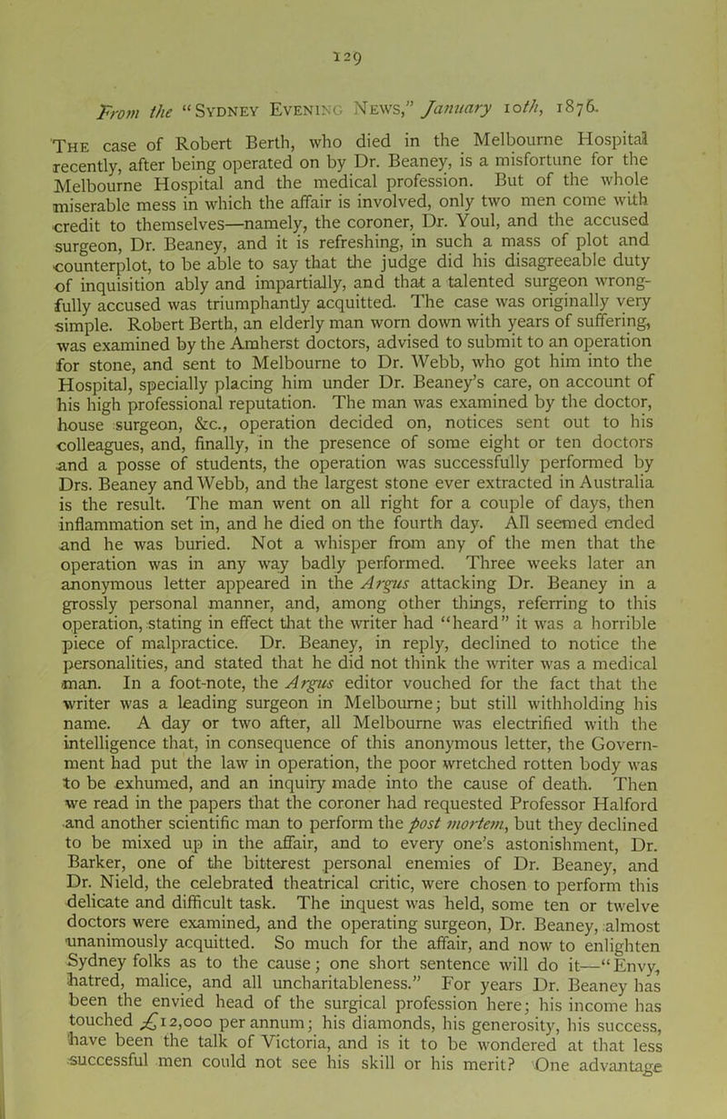 prom the “Sydney Evening News,” January xoth, 1876. The case of Robert Berth, who died in the Melbourne Hospital recently, after being operated on by Dr. Beaney, is a misfortune for the Melbourne Hospital and the medical profession. But of the whole miserable mess in which the affair is involved, only two men come with •credit to themselves—namely, the coroner, Dr. Youl, and the accused surgeon, Dr. Beaney, and it is refreshing, in such a mass of plot and counterplot, to be able to say that the judge did his disagreeable duty of inquisition ably and impartially, and that a talented surgeon wrong- fully accused was triumphantly acquitted. The case was originally very simple. Robert Berth, an elderly man worn down with years of suffering, was examined by the Amherst doctors, advised to submit to an operation for stone, and sent to Melbourne to Dr. Webb, who got him into the Hospital, specially placing him under Dr. Beaney’s care, on account of his high professional reputation. The man was examined by the doctor, house surgeon, &c., operation decided on, notices sent out to his colleagues, and, finally, in the presence of some eight or ten doctors .and a posse of students, the operation was successfully performed by Drs. Beaney and Webb, and the largest stone ever extracted in Australia is the result. The man went on all right for a couple of days, then inflammation set in, and he died on the fourth day. AH seemed ended and he was buried. Not a whisper from any of the men that the operation was in any way badly performed. Three weeks later an anonymous letter appeared in the Argus attacking Dr. Beaney in a grossly personal manner, and, among other things, referring to this operation, stating in effect that the writer had “heard” it was a horrible piece of malpractice. Dr. Beaney, in reply, declined to notice the personalities, and stated that he did not think the writer was a medical man. In a foot-note, the Argus editor vouched for the fact that the writer was a leading surgeon in Melbourne; but still withholding his name. A day or two after, all Melbourne was electrified with the intelligence that, in consequence of this anonymous letter, the Govern- ment had put the law in operation, the poor wretched rotten body was to be exhumed, and an inquiry made into the cause of death. Then we read in the papers that the coroner had requested Professor Halford ■and another scientific man to perform the post mortem, but they declined to be mixed up in the affair, and to every one's astonishment, Dr. Barker, one of the bitterest personal enemies of Dr. Beaney, and Dr. Nield, the celebrated theatrical critic, were chosen to perform this delicate and difficult task. The inquest was held, some ten or twelve doctors were examined, and the operating surgeon, Dr. Beaney, almost unanimously acquitted. So much for the affair, and now to enlighten Sydney folks as to the cause; one short sentence will do it—“Envy, hatred, malice, and all uncharitableness. For years Dr. Beaney has been the envied head of the surgical profession here; his income has touched £12,000 per annum; his diamonds, his generosity, his success, have been the talk of Victoria, and is it to be wondered at that less successful men could not see his skill or his merit? One advantage