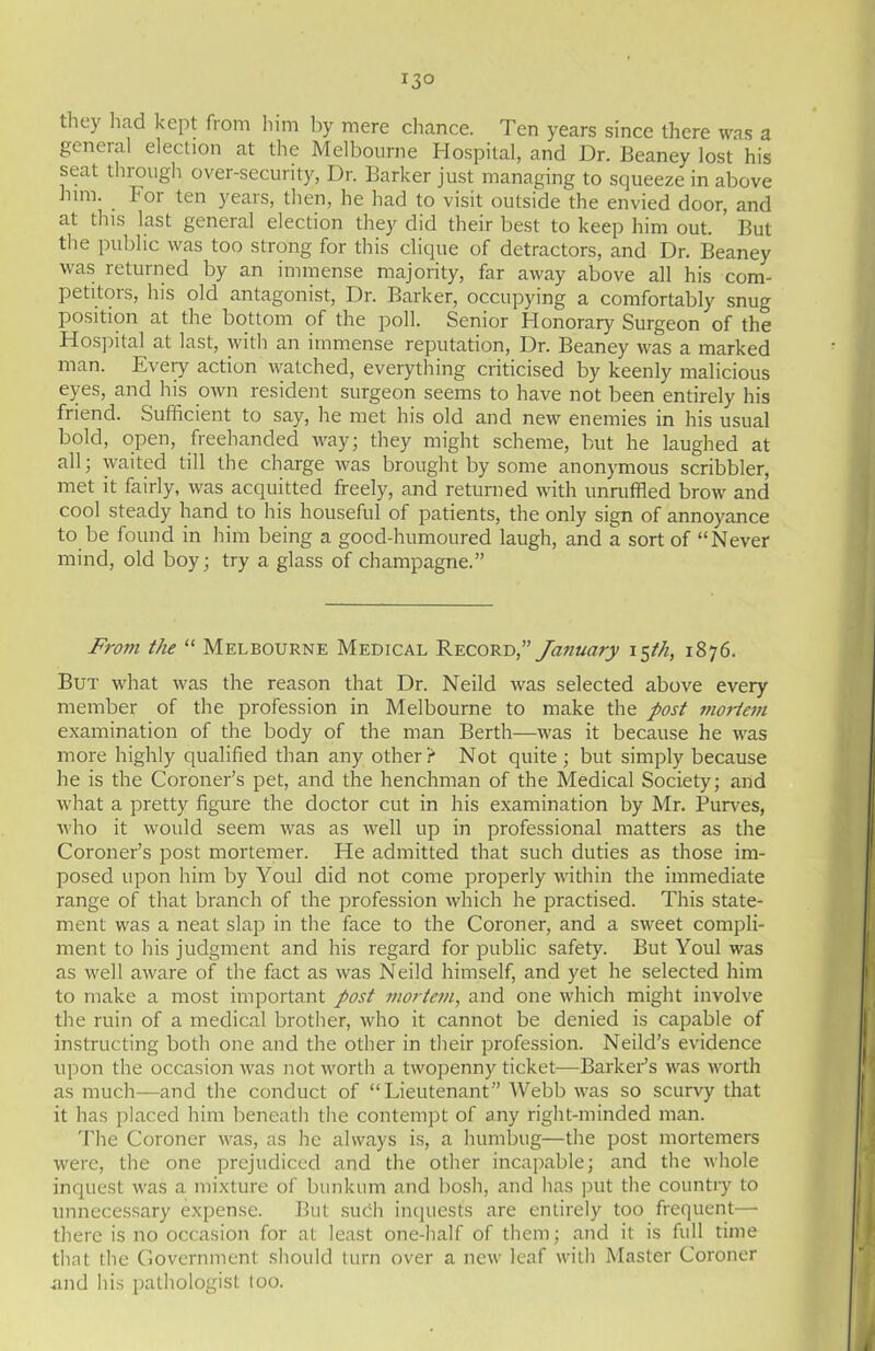 they had kept from him by mere chance. Ten years since there was a general election at the Melbourne Hospital, and Dr. Beaney lost his seat through over-security, Dr. Barker just managing to squeeze in above him. For ten years, then, he had to visit outside the envied door, and at this last general election they did their best to keep him out. But the public was too strong for this clique of detractors, and Dr. Beaney was returned by an immense majority, far away above all his com- petitors, his old antagonist, Dr. Barker, occupying a comfortably snug position at the bottom of the poll. Senior Honorary Surgeon of the Hospital at last, with an immense reputation, Dr. Beaney was a marked man. Every action watched, everything criticised by keenly malicious eyes, and his own resident surgeon seems to have not been entirely his friend. Sufficient to say, he met his old and new enemies in his usual bold, open, freehanded way; they might scheme, but he laughed at all; waited till the charge was brought by some anonymous scribbler, met it fairly, was acquitted freely, and returned with unruffled brow and cool steady hand to his houseful of patients, the only sign of annoyance to be found in him being a good-humoured laugh, and a sort of “Never mind, old boy; try a glass of champagne.” From the “ Melbourne Medical Record,” January 15th, 1876. But what was the reason that Dr. Neild was selected above every member of the profession in Melbourne to make the post mortem examination of the body of the man Berth—was it because he was more highly qualified than any other r Not quite ; but simply because he is the Coroner’s pet, and the henchman of the Medical Society; and what a pretty figure the doctor cut in his examination by Mr. Purves, who it would seem was as well up in professional matters as the Coroner’s post mortemer. He admitted that such duties as those im- posed upon him by Youl did not come properly within the immediate range of that branch of the profession which he practised. This state- ment was a neat slap in the face to the Coroner, and a sweet compli- ment to his judgment and his regard for public safety. But Youl was as well aware of the fact as was Neild himself, and yet he selected him to make a most important post mortem, and one which might involve the ruin of a medical brother, who it cannot be denied is capable of instructing both one and the other in their profession. Neild’s evidence upon the occasion was not worth a twopenny ticket—Barker’s was worth as much—and the conduct of “Lieutenant” Webb was so scurvy that it has placed him beneath the contempt of any right-minded man. The Coroner was, as he always is, a humbug—the post mortemers were, the one prejudiced and the other incapable; and the whole inquest was a mixture of bunkum and bosh, and has put the country to unnecessary expense. But such inquest's are entirely too frequent— there is no occasion for at least one-half of them; and it is full time that the Government should turn over a new leaf with Master Coroner and his pathologist too.